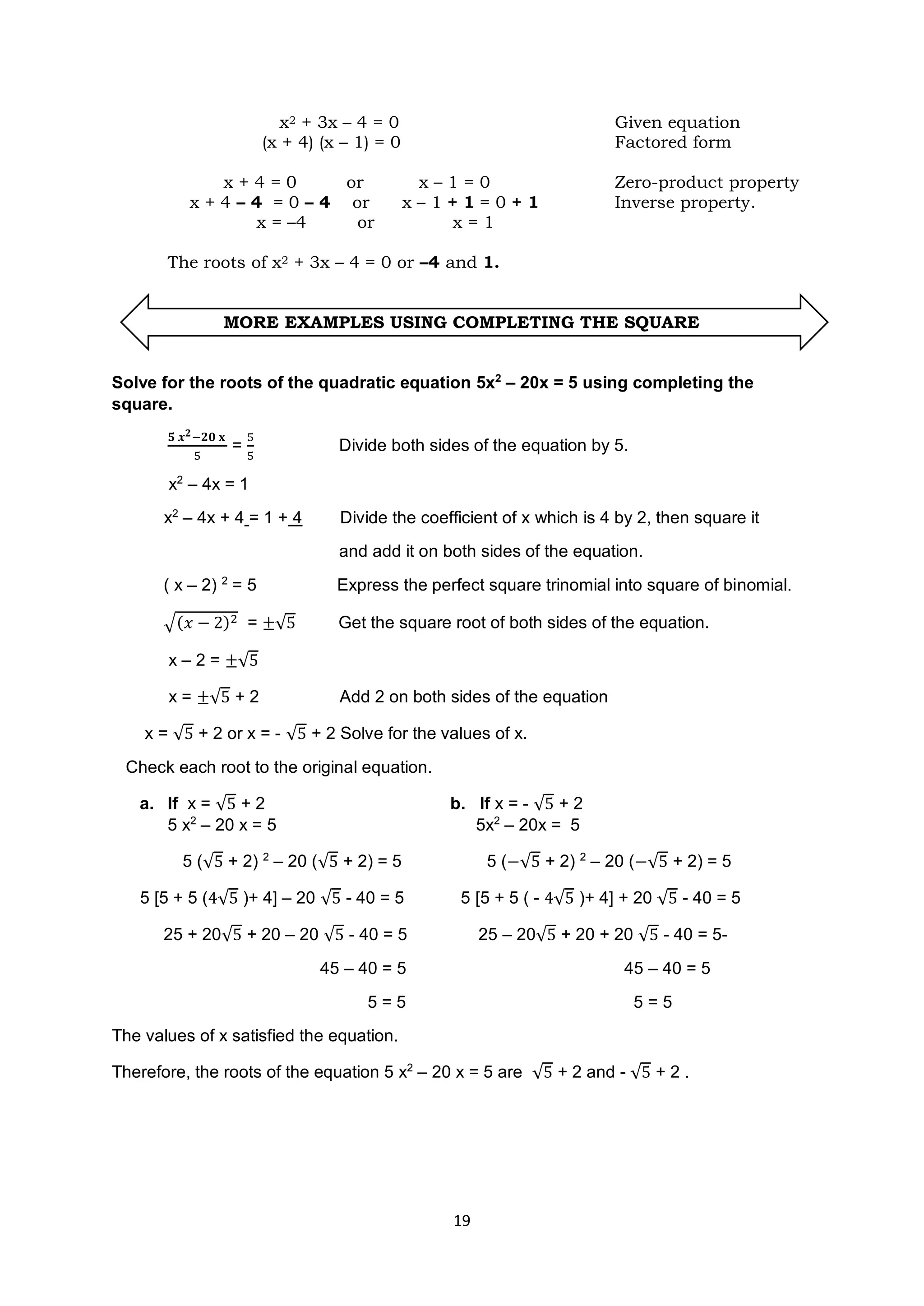 19
x2 + 3x – 4 = 0 Given equation
(x + 4) (x – 1) = 0 Factored form
x + 4 = 0 or x – 1 = 0 Zero-product property
x + 4 – 4 = 0 – 4 or x – 1 + 1 = 0 + 1 Inverse property.
x = –4 or x = 1
The roots of x2 + 3x – 4 = 0 or –4 and 1.
MORE EXAMPLES USING COMPLETING THE SQUARE
Solve for the roots of the quadratic equation 5x2
– 20x = 5 using completing the
square.
𝟓 𝒙𝟐−𝟐𝟎 𝐱
5
=
5
5
Divide both sides of the equation by 5.
x2
– 4x = 1
x2
– 4x + 4 = 1 + 4 Divide the coefficient of x which is 4 by 2, then square it
and add it on both sides of the equation.
( x – 2) 2
= 5 Express the perfect square trinomial into square of binomial.
√(𝑥 − 2)2 = ±√5 Get the square root of both sides of the equation.
x – 2 = ±√5
x = ±√5 + 2 Add 2 on both sides of the equation
x = √5 + 2 or x = - √5 + 2 Solve for the values of x.
Check each root to the original equation.
a. If x = √5 + 2 b. If x = - √5 + 2
5 x2
– 20 x = 5 5x2
– 20x = 5
5 (√5 + 2) 2
– 20 (√5 + 2) = 5 5 (−√5 + 2) 2
– 20 (−√5 + 2) = 5
5 [5 + 5 (4√5 )+ 4] – 20 √5 - 40 = 5 5 [5 + 5 ( - 4√5 )+ 4] + 20 √5 - 40 = 5
25 + 20√5 + 20 – 20 √5 - 40 = 5 25 – 20√5 + 20 + 20 √5 - 40 = 5-
45 – 40 = 5 45 – 40 = 5
5 = 5 5 = 5
The values of x satisfied the equation.
Therefore, the roots of the equation 5 x2
– 20 x = 5 are √5 + 2 and - √5 + 2 .
 