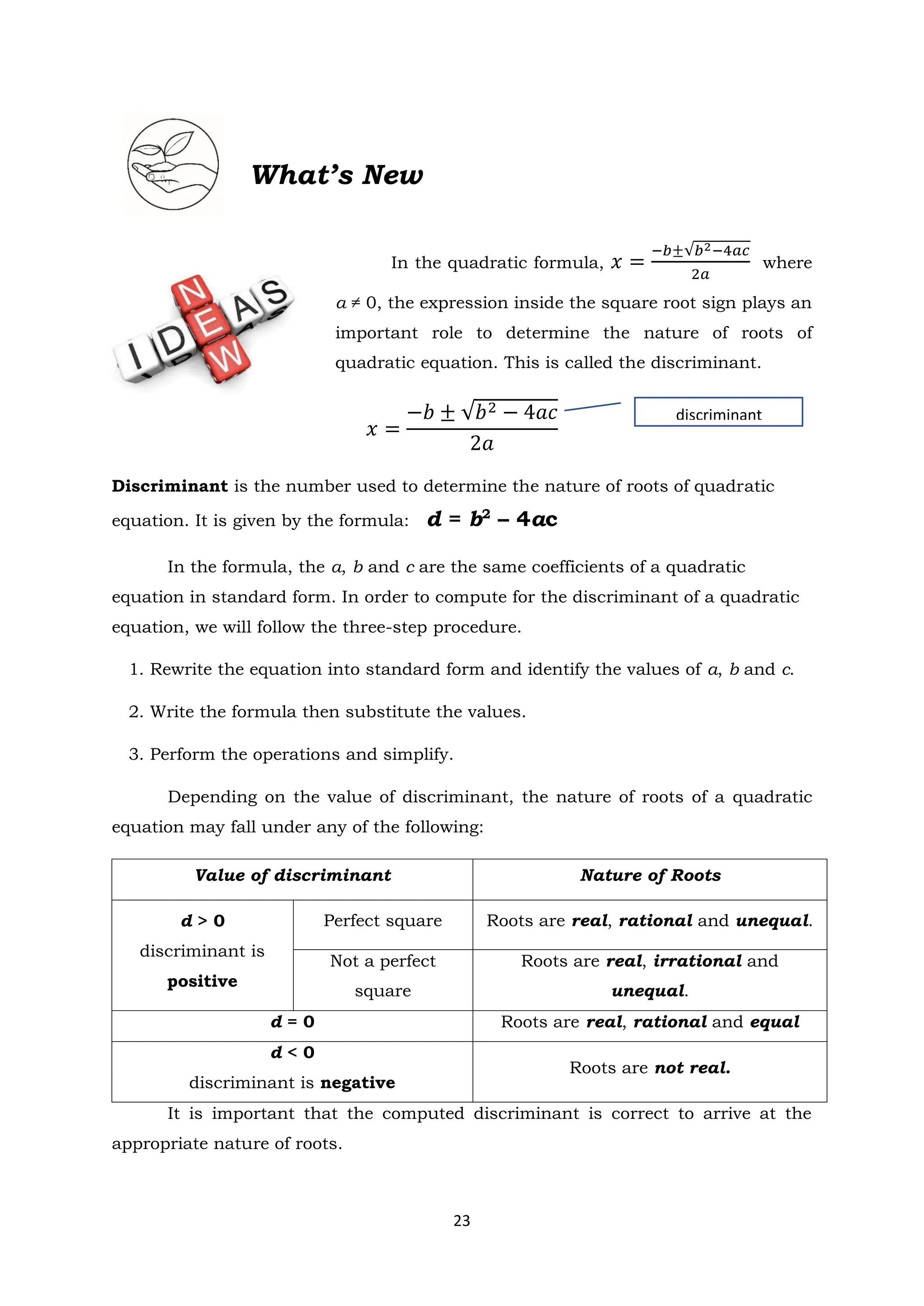 23
What’s New
In the quadratic formula, 𝑥 =
−𝑏±√𝑏2−4𝑎𝑐
2𝑎
where
a ≠ 0, the expression inside the square root sign plays an
important role to determine the nature of roots of
quadratic equation. This is called the discriminant.
𝑥 =
−𝑏 ± √𝑏2 − 4𝑎𝑐
2𝑎
Discriminant is the number used to determine the nature of roots of quadratic
equation. It is given by the formula: d = b2
– 4ac
In the formula, the a, b and c are the same coefficients of a quadratic
equation in standard form. In order to compute for the discriminant of a quadratic
equation, we will follow the three-step procedure.
1. Rewrite the equation into standard form and identify the values of a, b and c.
2. Write the formula then substitute the values.
3. Perform the operations and simplify.
Depending on the value of discriminant, the nature of roots of a quadratic
equation may fall under any of the following:
Value of discriminant Nature of Roots
d > 0
discriminant is
positive
Perfect square Roots are real, rational and unequal.
Not a perfect
square
Roots are real, irrational and
unequal.
d = 0 Roots are real, rational and equal
d < 0
discriminant is negative
Roots are not real.
It is important that the computed discriminant is correct to arrive at the
appropriate nature of roots.
discriminant
 