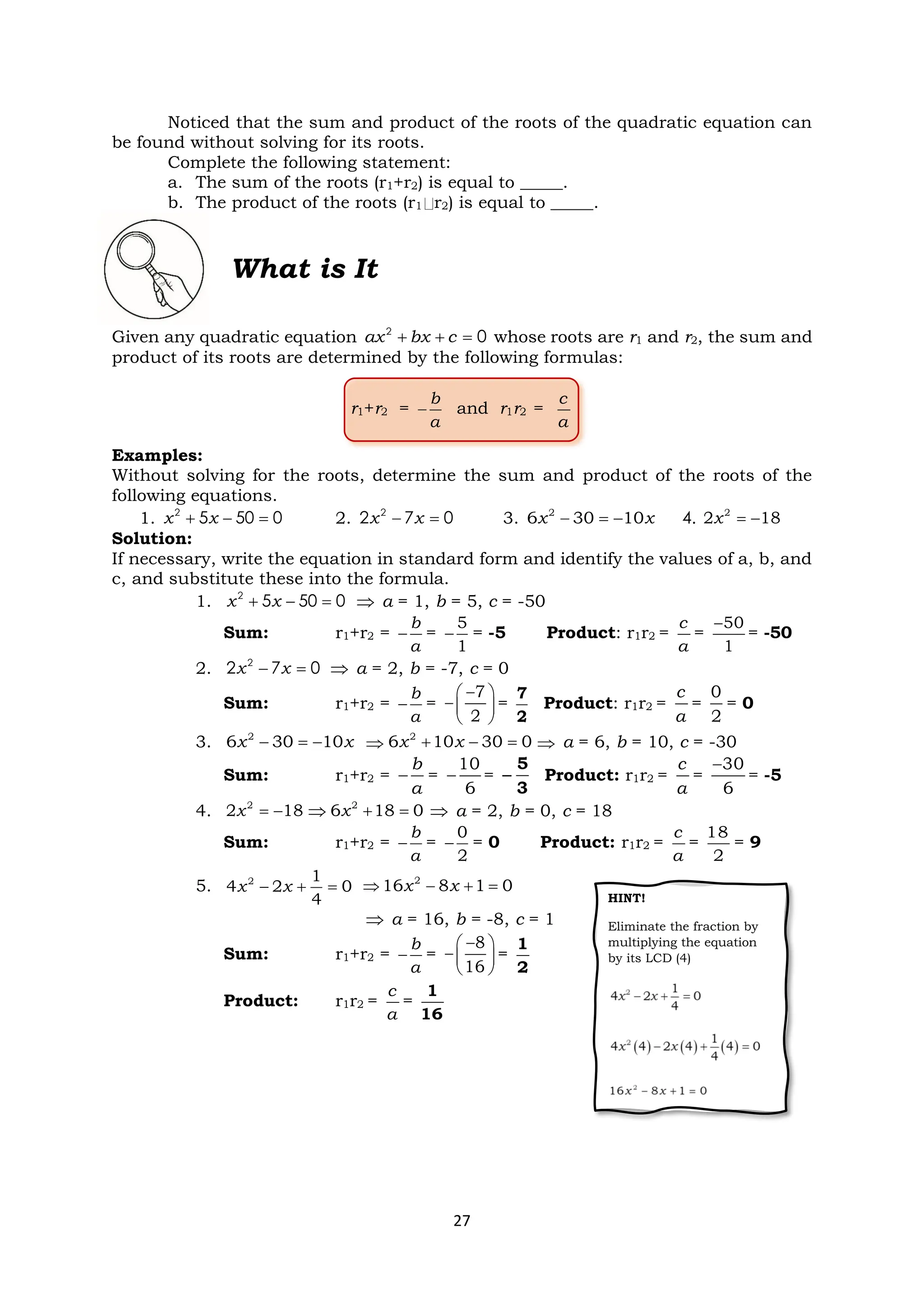 27
Noticed that the sum and product of the roots of the quadratic equation can
be found without solving for its roots.
Complete the following statement:
a. The sum of the roots (r1+r2) is equal to _____.
b. The product of the roots (r1 r2) is equal to _____.
What is It
Given any quadratic equation 2
0
+ + =
ax bx c whose roots are r1 and r2, the sum and
product of its roots are determined by the following formulas:
r1+r2 = −
b
a
and r1r2 =
c
a
Examples:
Without solving for the roots, determine the sum and product of the roots of the
following equations.
1. 2
5 50 0
+ − =
x x 2. 2
2 7 0
− =
x x 3. − = −
2
6 30 10
x x 4. = −
2
2 18
x
Solution:
If necessary, write the equation in standard form and identify the values of a, b, and
c, and substitute these into the formula.
1. 2
5 50 0
+ − =
x x  a = 1, b = 5, c = -50
Sum: r1+r2 = −
b
a
= −
5
1
= -5 Product: r1r2 =
c
a
=
−50
1
= -50
2. 2
2 7 0
− =
x x  a = 2, b = -7, c = 0
Sum: r1+r2 = −
b
a
=
−
 
− 
 
7
2
=
7
2
Product: r1r2 =
c
a
=
0
2
= 0
3. − = −
2
6 30 10
x x  + − =
2
6 10 30 0
x x  a = 6, b = 10, c = -30
Sum: r1+r2 = −
b
a
= −
10
6
=
5
3
− Product: r1r2 =
c
a
=
−30
6
= -5
4. = −
2
2 18
x  + =
2
6 18 0
x  a = 2, b = 0, c = 18
Sum: r1+r2 = −
b
a
= −
0
2
= 0 Product: r1r2 =
c
a
=
18
2
= 9
5. − + =
2 1
4 2 0
4
x x  − + =
2
16 8 1 0
x x
 a = 16, b = -8, c = 1
Sum: r1+r2 = −
b
a
=
−
 
− 
 
8
16
=
1
2
Product: r1r2 =
c
a
=
1
16
HINT!
Eliminate the fraction by
multiplying the equation
by its LCD (4)
 