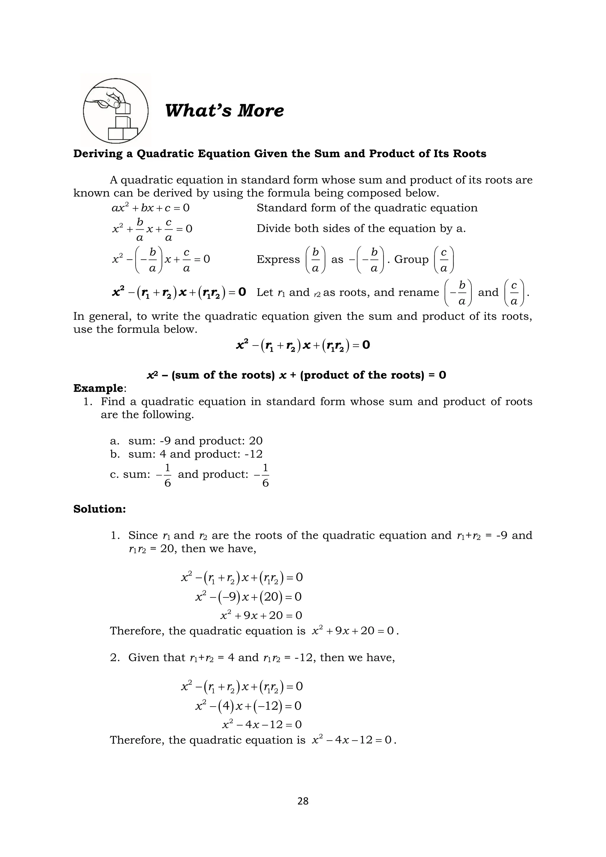 28
What’s More
Deriving a Quadratic Equation Given the Sum and Product of Its Roots
A quadratic equation in standard form whose sum and product of its roots are
known can be derived by using the formula being composed below.
+ + =
2
0
ax bx c Standard form of the quadratic equation
+ + =
2
0
b c
x x
a a
Divide both sides of the equation by a.
 
− − + =
 
 
2
0
b c
x x
a a
Express
 
 
 
b
a
as
 
− −
 
 
b
a
. Group
 
 
 
c
a
( ) ( )
− + + =
2
1 2 1 2 0
x r r x r r Let r1 and r2 as roots, and rename
 
−
 
 
b
a
and
 
 
 
c
a
.
In general, to write the quadratic equation given the sum and product of its roots,
use the formula below.
( ) ( )
− + + =
2
1 2 1 2 0
x r r x r r
x2 – (sum of the roots) x + (product of the roots) = 0
Example:
1. Find a quadratic equation in standard form whose sum and product of roots
are the following.
a. sum: -9 and product: 20
b. sum: 4 and product: -12
c. sum: −
1
6
and product: −
1
6
Solution:
1. Since r1 and r2 are the roots of the quadratic equation and r1+r2 = -9 and
r1r2 = 20, then we have,
( ) ( )
− + + =
2
1 2 1 2 0
x r r x r r
( ) ( )
− − + =
2
9 20 0
x x
+ + =
2
9 20 0
x x
Therefore, the quadratic equation is + + =
2
9 20 0
x x .
2. Given that r1+r2 = 4 and r1r2 = -12, then we have,
( ) ( )
− + + =
2
1 2 1 2 0
x r r x r r
( ) ( )
− + − =
2
4 12 0
x x
− − =
2
4 12 0
x x
Therefore, the quadratic equation is − − =
2
4 12 0
x x .
 
