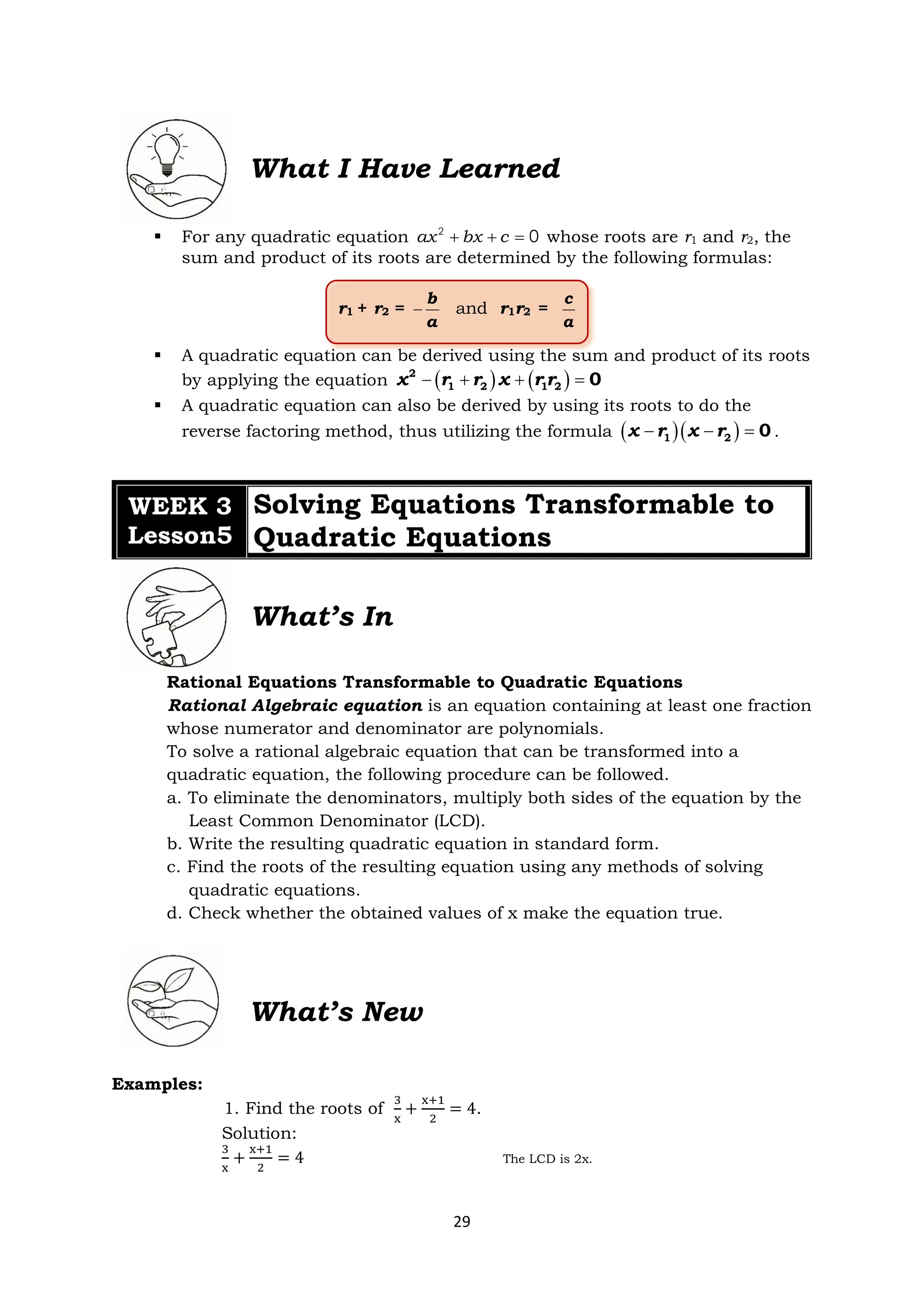29
What I Have Learned
▪ For any quadratic equation 2
0
+ + =
ax bx c whose roots are r1 and r2, the
sum and product of its roots are determined by the following formulas:
r1 + r2 = −
b
a
and r1r2 =
c
a
▪ A quadratic equation can be derived using the sum and product of its roots
by applying the equation ( ) ( )
− + + =
2
1 2 1 2 0
x r r x r r
▪ A quadratic equation can also be derived by using its roots to do the
reverse factoring method, thus utilizing the formula ( )( )
− − =
1 2 0
x r x r .
WEEK 3
Lesson5
Solving Equations Transformable to
Quadratic Equations
What’s In
Rational Equations Transformable to Quadratic Equations
Rational Algebraic equation is an equation containing at least one fraction
whose numerator and denominator are polynomials.
To solve a rational algebraic equation that can be transformed into a
quadratic equation, the following procedure can be followed.
a. To eliminate the denominators, multiply both sides of the equation by the
Least Common Denominator (LCD).
b. Write the resulting quadratic equation in standard form.
c. Find the roots of the resulting equation using any methods of solving
quadratic equations.
d. Check whether the obtained values of x make the equation true.
What’s New
Examples:
1. Find the roots of
3
x
+
x+1
2
= 4.
Solution:
3
x
+
x+1
2
= 4 The LCD is 2x.
 