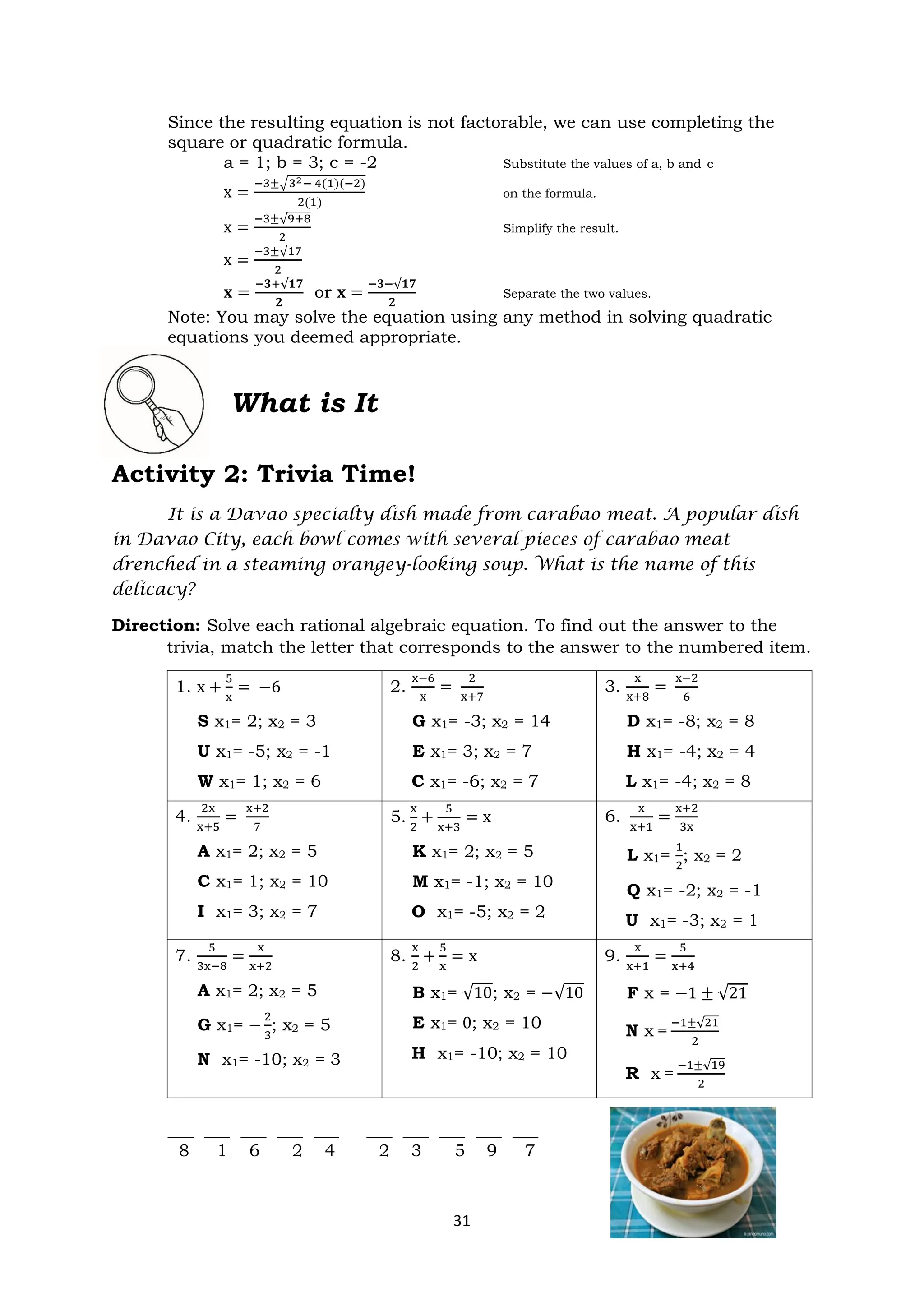 31
Since the resulting equation is not factorable, we can use completing the
square or quadratic formula.
a = 1; b = 3; c = -2 Substitute the values of a, b and c
x =
−3±√32− 4(1)(−2)
2(1)
on the formula.
x =
−3±√9+8
2
Simplify the result.
x =
−3±√17
2
𝐱 =
−𝟑+√𝟏𝟕
𝟐
or 𝐱 =
−𝟑−√𝟏𝟕
𝟐
Separate the two values.
Note: You may solve the equation using any method in solving quadratic
equations you deemed appropriate.
What is It
Activity 2: Trivia Time!
It is a Davao specialty dish made from carabao meat. A popular dish
in Davao City, each bowl comes with several pieces of carabao meat
drenched in a steaming orangey-looking soup. What is the name of this
delicacy?
Direction: Solve each rational algebraic equation. To find out the answer to the
trivia, match the letter that corresponds to the answer to the numbered item.
1. x +
5
x
= −6
S x1= 2; x2 = 3
U x1= -5; x2 = -1
W x1= 1; x2 = 6
2.
x−6
x
=
2
x+7
G x1= -3; x2 = 14
E x1= 3; x2 = 7
C x1= -6; x2 = 7
3.
x
x+8
=
x−2
6
D x1= -8; x2 = 8
H x1= -4; x2 = 4
L x1= -4; x2 = 8
4.
2x
x+5
=
x+2
7
A x1= 2; x2 = 5
C x1= 1; x2 = 10
I x1= 3; x2 = 7
5.
x
2
+
5
x+3
= x
K x1= 2; x2 = 5
M x1= -1; x2 = 10
O x1= -5; x2 = 2
6.
x
x+1
=
x+2
3x
L x1=
1
2
; x2 = 2
Q x1= -2; x2 = -1
U x1= -3; x2 = 1
7.
5
3x−8
=
x
x+2
A x1= 2; x2 = 5
G x1= −
2
3
; x2 = 5
N x1= -10; x2 = 3
8.
x
2
+
5
x
= x
B x1= √10; x2 = −√10
E x1= 0; x2 = 10
H x1= -10; x2 = 10
9.
x
x+1
=
5
x+4
F x = −1 ± √21
N x =
−1±√21
2
R x =
−1±√19
2
___ ___ ___ ___ ___ ___ ___ ___ ___ ___
8 1 6 2 4 2 3 5 9 7
 