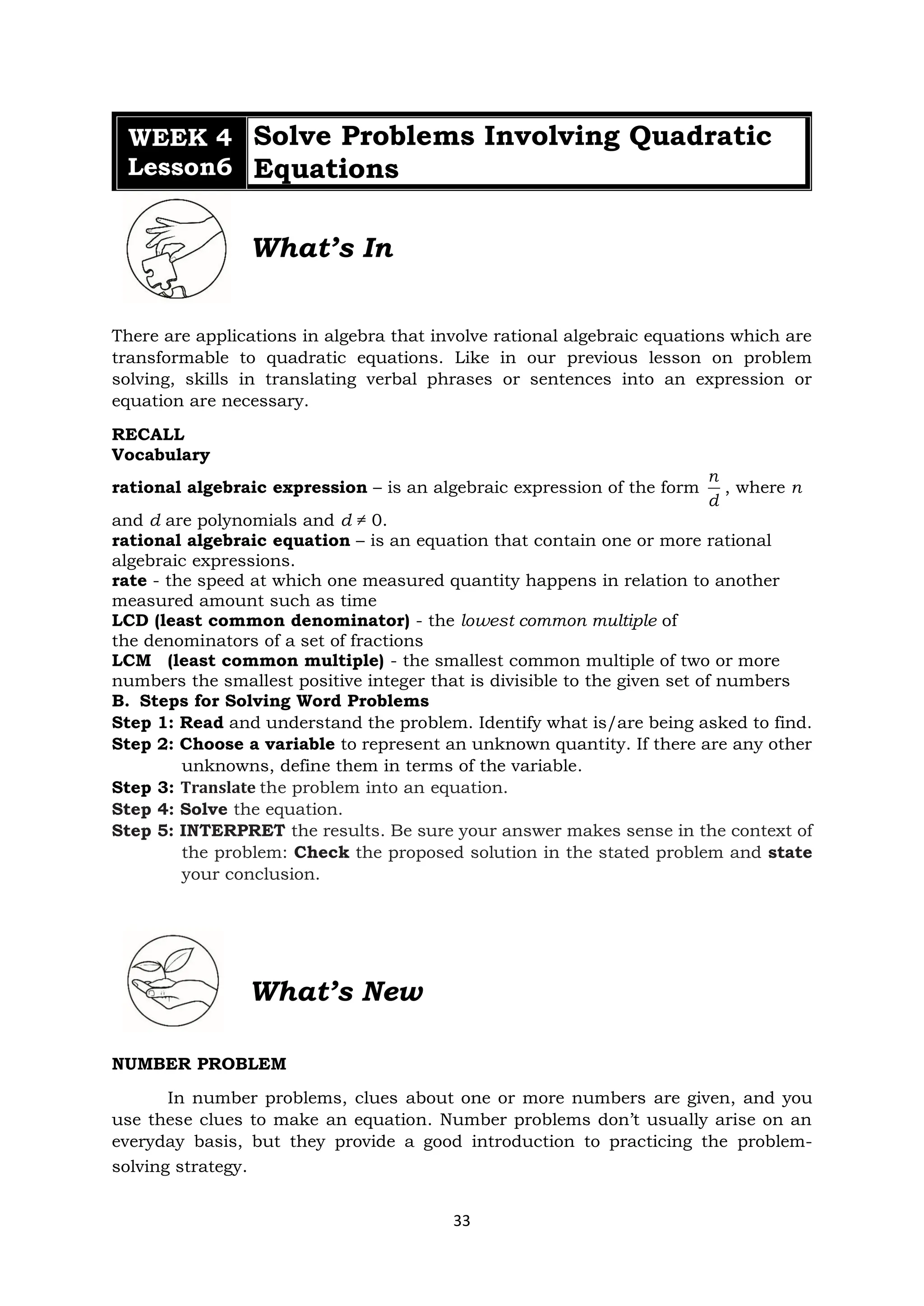 33
WEEK 4
Lesson6
Solve Problems Involving Quadratic
Equations
What’s In
There are applications in algebra that involve rational algebraic equations which are
transformable to quadratic equations. Like in our previous lesson on problem
solving, skills in translating verbal phrases or sentences into an expression or
equation are necessary.
RECALL
Vocabulary
rational algebraic expression – is an algebraic expression of the form
n
d
, where n
and d are polynomials and d ≠ 0.
rational algebraic equation – is an equation that contain one or more rational
algebraic expressions.
rate - the speed at which one measured quantity happens in relation to another
measured amount such as time
LCD (least common denominator) - the lowest common multiple of
the denominators of a set of fractions
LCM (least common multiple) - the smallest common multiple of two or more
numbers the smallest positive integer that is divisible to the given set of numbers
B. Steps for Solving Word Problems
Step 1: Read and understand the problem. Identify what is/are being asked to find.
Step 2: Choose a variable to represent an unknown quantity. If there are any other
unknowns, define them in terms of the variable.
Step 3: Translate the problem into an equation.
Step 4: Solve the equation.
Step 5: INTERPRET the results. Be sure your answer makes sense in the context of
the problem: Check the proposed solution in the stated problem and state
your conclusion.
What’s New
NUMBER PROBLEM
In number problems, clues about one or more numbers are given, and you
use these clues to make an equation. Number problems don’t usually arise on an
everyday basis, but they provide a good introduction to practicing the problem-
solving strategy.
 