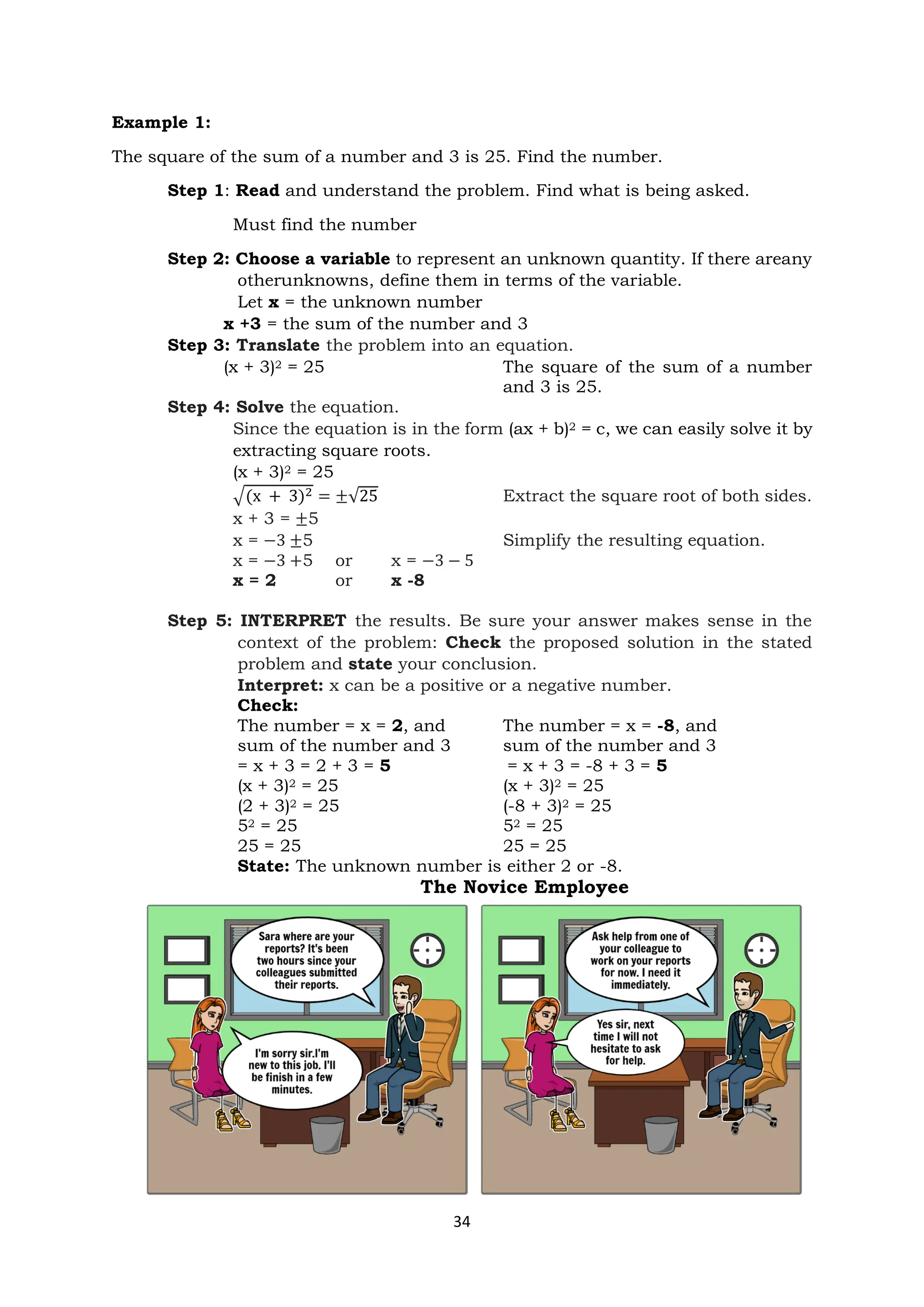 34
Example 1:
The square of the sum of a number and 3 is 25. Find the number.
Step 1: Read and understand the problem. Find what is being asked.
Must find the number
Step 2: Choose a variable to represent an unknown quantity. If there areany
otherunknowns, define them in terms of the variable.
Let x = the unknown number
x +3 = the sum of the number and 3
Step 3: Translate the problem into an equation.
(x + 3)2 = 25 The square of the sum of a number
and 3 is 25.
Step 4: Solve the equation.
Since the equation is in the form (ax + b)2 = c, we can easily solve it by
extracting square roots.
(x + 3)2 = 25
√(x + 3)2 = ±√25 Extract the square root of both sides.
x + 3 = ±5
x = −3 ±5 Simplify the resulting equation.
x = −3 +5 or x = −3 − 5
x = 2 or x -8
Step 5: INTERPRET the results. Be sure your answer makes sense in the
context of the problem: Check the proposed solution in the stated
problem and state your conclusion.
Interpret: x can be a positive or a negative number.
Check:
The number = x = 2, and The number = x = -8, and
sum of the number and 3 sum of the number and 3
= x + 3 = 2 + 3 = 5 = x + 3 = -8 + 3 = 5
(x + 3)2 = 25 (x + 3)2 = 25
(2 + 3)2 = 25 (-8 + 3)2 = 25
52 = 25 52 = 25
25 = 25 25 = 25
State: The unknown number is either 2 or -8.
The Novice Employee
 