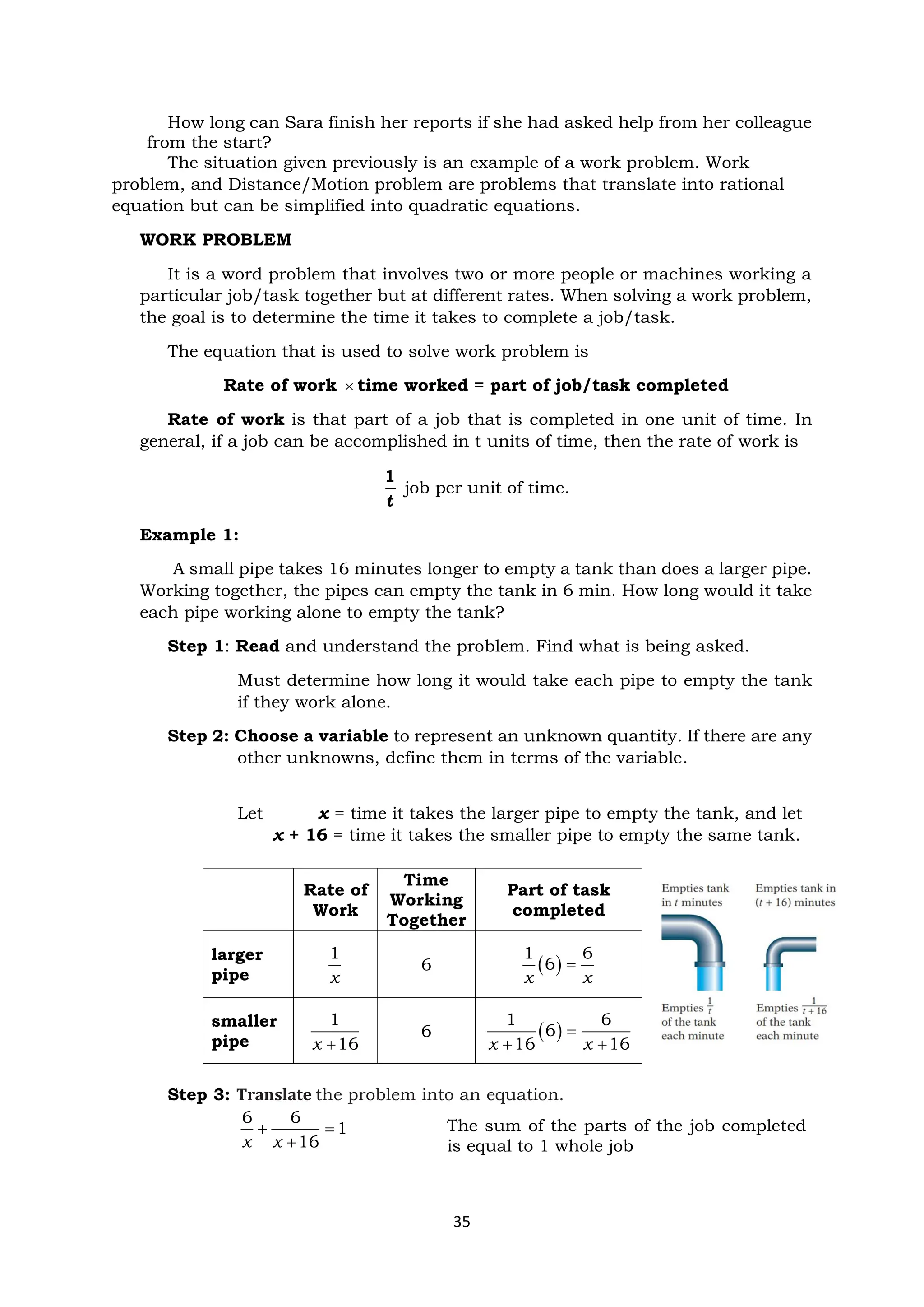35
How long can Sara finish her reports if she had asked help from her colleague
from the start?
The situation given previously is an example of a work problem. Work
problem, and Distance/Motion problem are problems that translate into rational
equation but can be simplified into quadratic equations.
WORK PROBLEM
It is a word problem that involves two or more people or machines working a
particular job/task together but at different rates. When solving a work problem,
the goal is to determine the time it takes to complete a job/task.
The equation that is used to solve work problem is
Rate of work  time worked = part of job/task completed
Rate of work is that part of a job that is completed in one unit of time. In
general, if a job can be accomplished in t units of time, then the rate of work is
1
t
job per unit of time.
Example 1:
A small pipe takes 16 minutes longer to empty a tank than does a larger pipe.
Working together, the pipes can empty the tank in 6 min. How long would it take
each pipe working alone to empty the tank?
Step 1: Read and understand the problem. Find what is being asked.
Must determine how long it would take each pipe to empty the tank
if they work alone.
Step 2: Choose a variable to represent an unknown quantity. If there are any
other unknowns, define them in terms of the variable.
Let x = time it takes the larger pipe to empty the tank, and let
x + 16 = time it takes the smaller pipe to empty the same tank.
Step 3: Translate the problem into an equation.
6 6
1
16
x x
+ =
+
Rate of
Work
Time
Working
Together
Part of task
completed
larger
pipe
1
x
6 ( )
1 6
6
x x
=
smaller
pipe
1
16
x +
6 ( )
1 6
6
16 16
x x
=
+ +
The sum of the parts of the job completed
is equal to 1 whole job
 