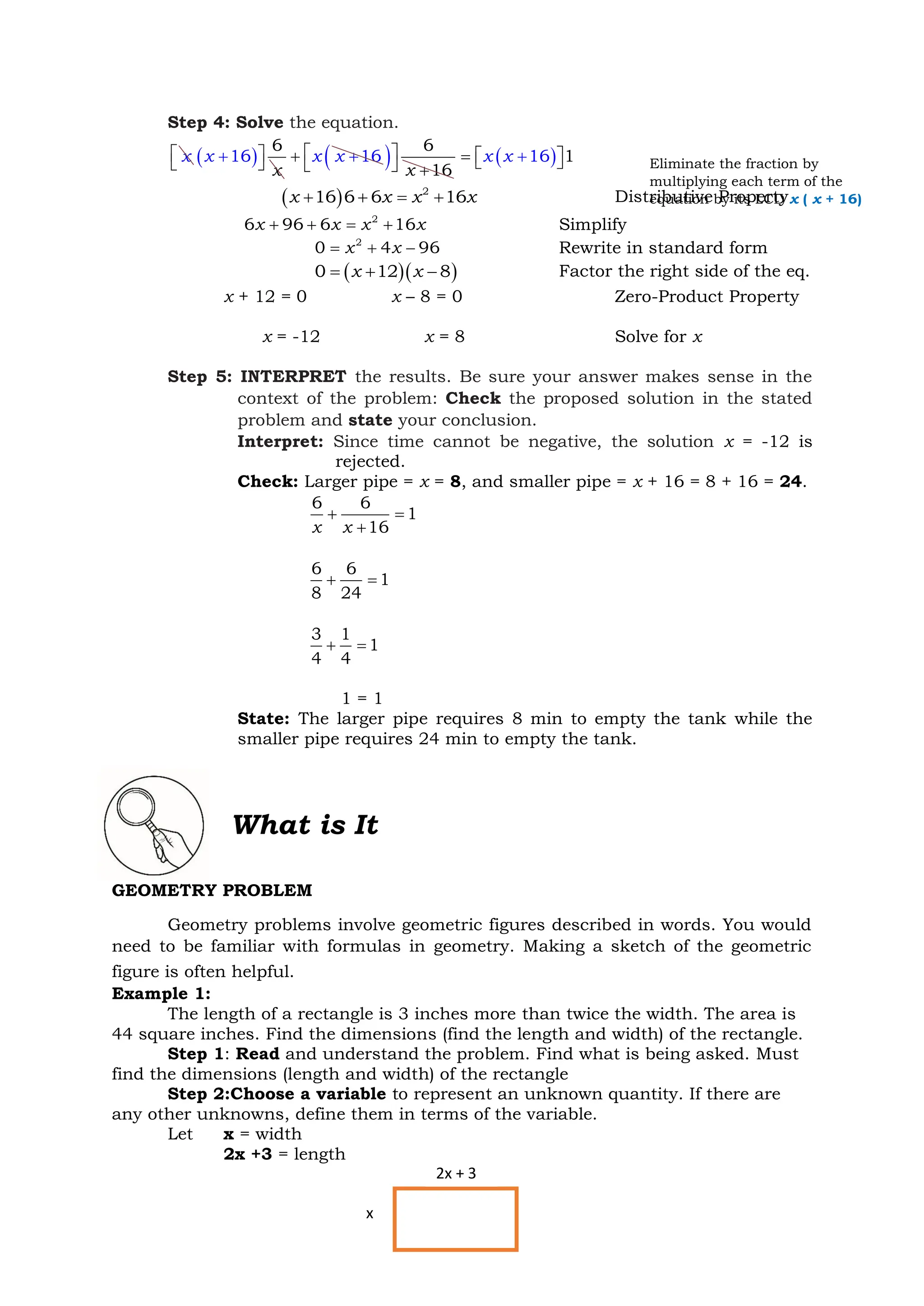 36
Step 4: Solve the equation.
x ( )
6
6
1
x
x
 

+
 16
x x
+ +
( ) 6
16
x
 
  +
( ) 1
16
x x +
=  
 
( ) 2
16 6 6 16
x x x x
+ + = + Distributive Property
2
6 96 6 16
x x x x
+ + = + Simplify
2
0 4 96
x x
= + − Rewrite in standard form
( )( )
0 12 8
x x
= + − Factor the right side of the eq.
x + 12 = 0 x – 8 = 0 Zero-Product Property
x = -12 x = 8 Solve for x
Step 5: INTERPRET the results. Be sure your answer makes sense in the
context of the problem: Check the proposed solution in the stated
problem and state your conclusion.
Interpret: Since time cannot be negative, the solution x = -12 is
rejected.
Check: Larger pipe = x = 8, and smaller pipe = x + 16 = 8 + 16 = 24.
6 6
1
16
x x
+ =
+
6 6
1
8 24
+ =
3 1
1
4 4
+ =
1 = 1
State: The larger pipe requires 8 min to empty the tank while the
smaller pipe requires 24 min to empty the tank.
What is It
GEOMETRY PROBLEM
Geometry problems involve geometric figures described in words. You would
need to be familiar with formulas in geometry. Making a sketch of the geometric
figure is often helpful.
Example 1:
The length of a rectangle is 3 inches more than twice the width. The area is
44 square inches. Find the dimensions (find the length and width) of the rectangle.
Step 1: Read and understand the problem. Find what is being asked. Must
find the dimensions (length and width) of the rectangle
Step 2:Choose a variable to represent an unknown quantity. If there are
any other unknowns, define them in terms of the variable.
Let x = width
2x +3 = length
Eliminate the fraction by
multiplying each term of the
equation by its LCD x ( x + 16)
x
2x + 3
 