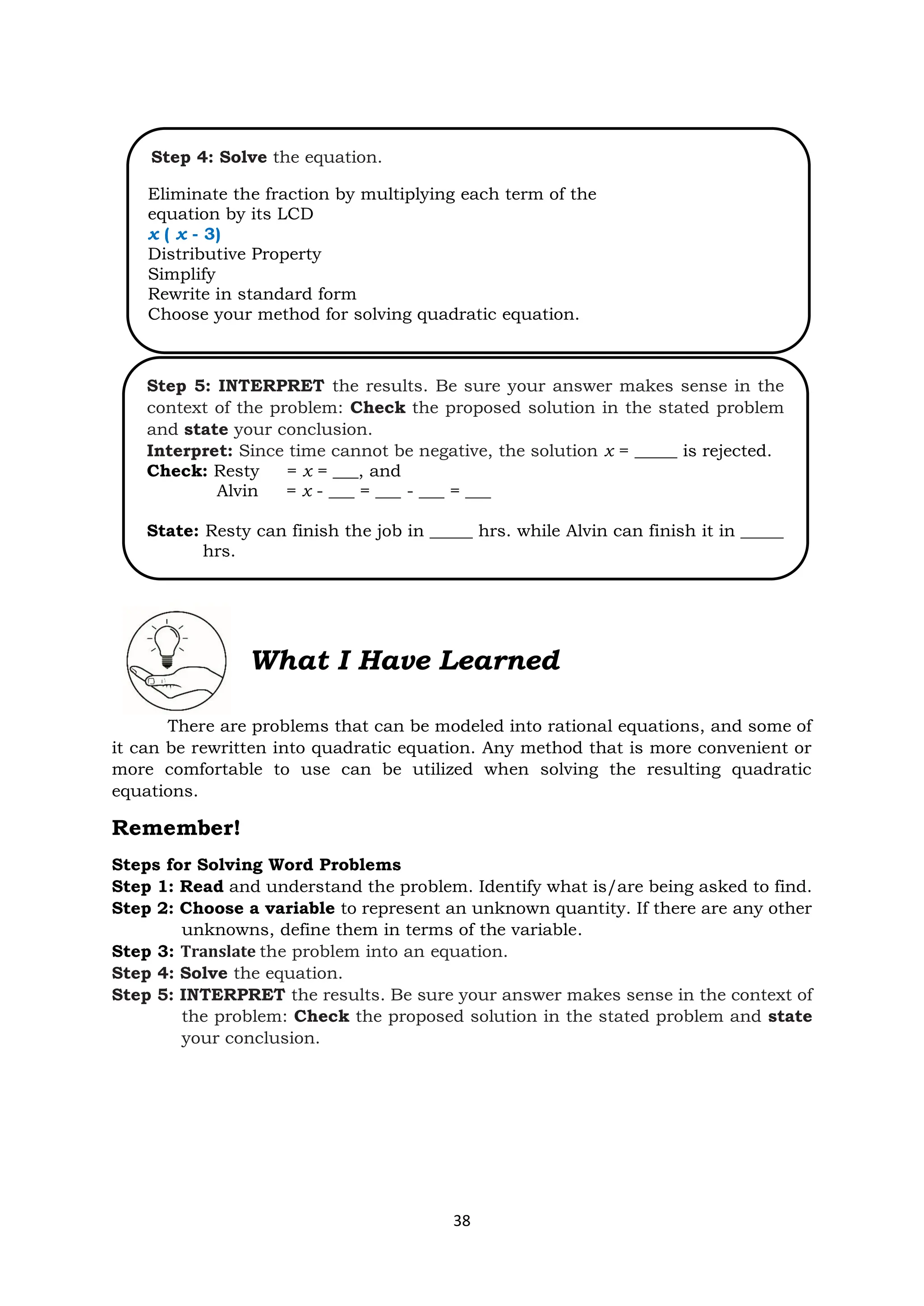 38
What I Have Learned
There are problems that can be modeled into rational equations, and some of
it can be rewritten into quadratic equation. Any method that is more convenient or
more comfortable to use can be utilized when solving the resulting quadratic
equations.
Remember!
Steps for Solving Word Problems
Step 1: Read and understand the problem. Identify what is/are being asked to find.
Step 2: Choose a variable to represent an unknown quantity. If there are any other
unknowns, define them in terms of the variable.
Step 3: Translate the problem into an equation.
Step 4: Solve the equation.
Step 5: INTERPRET the results. Be sure your answer makes sense in the context of
the problem: Check the proposed solution in the stated problem and state
your conclusion.
Step 4: Solve the equation.
Eliminate the fraction by multiplying each term of the
equation by its LCD
x ( x - 3)
Distributive Property
Simplify
Rewrite in standard form
Choose your method for solving quadratic equation.
Step 5: INTERPRET the results. Be sure your answer makes sense in the
context of the problem: Check the proposed solution in the stated problem
and state your conclusion.
Interpret: Since time cannot be negative, the solution x = _____ is rejected.
Check: Resty = x = ___, and
Alvin = x - ___ = ___ - ___ = ___
State: Resty can finish the job in _____ hrs. while Alvin can finish it in _____
hrs.
 