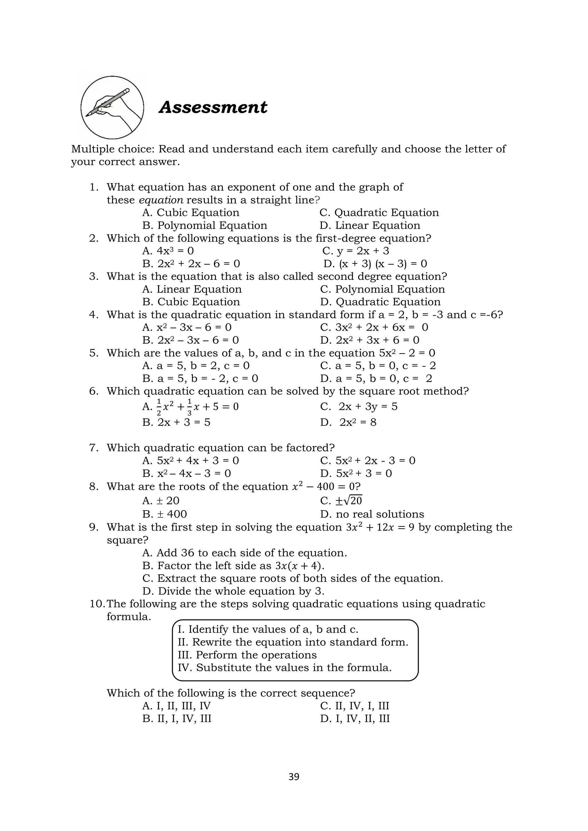 39
Assessment
Multiple choice: Read and understand each item carefully and choose the letter of
your correct answer.
1. What equation has an exponent of one and the graph of
these equation results in a straight line?
A. Cubic Equation C. Quadratic Equation
B. Polynomial Equation D. Linear Equation
2. Which of the following equations is the first-degree equation?
A. 4x3 = 0 C. y = 2x + 3
B. 2x2 + 2x – 6 = 0 D. (x + 3) (x – 3) = 0
3. What is the equation that is also called second degree equation?
A. Linear Equation C. Polynomial Equation
B. Cubic Equation D. Quadratic Equation
4. What is the quadratic equation in standard form if a = 2, b = -3 and c =-6?
A. x2 – 3x – 6 = 0 C. 3x2 + 2x + 6x = 0
B. 2x2 – 3x – 6 = 0 D. 2x2 + 3x + 6 = 0
5. Which are the values of a, b, and c in the equation 5x2 – 2 = 0
A. a = 5, b = 2, c = 0 C. a = 5, b = 0, c = - 2
B. a = 5, b = - 2, c = 0 D. a = 5, b = 0, c = 2
6. Which quadratic equation can be solved by the square root method?
A.
1
2
𝑥2
+
1
3
𝑥 + 5 = 0 C. 2x + 3y = 5
B. 2x + 3 = 5 D. 2x2 = 8
7. Which quadratic equation can be factored?
A. 5x2 + 4x + 3 = 0 C. 5x2 + 2x - 3 = 0
B. x2 – 4x – 3 = 0 D. 5x2 + 3 = 0
8. What are the roots of the equation 𝑥2
− 400 = 0?
A.  20 C. ±√20
B.  400 D. no real solutions
9. What is the first step in solving the equation 3𝑥2 + 12𝑥 = 9 by completing the
square?
A. Add 36 to each side of the equation.
B. Factor the left side as 3𝑥(𝑥 + 4).
C. Extract the square roots of both sides of the equation.
D. Divide the whole equation by 3.
10.The following are the steps solving quadratic equations using quadratic
formula.
I. Identify the values of a, b and c.
II. Rewrite the equation into standard form.
III. Perform the operations
IV. Substitute the values in the formula.
Which of the following is the correct sequence?
A. I, II, III, IV C. II, IV, I, III
B. II, I, IV, III D. I, IV, II, III
 