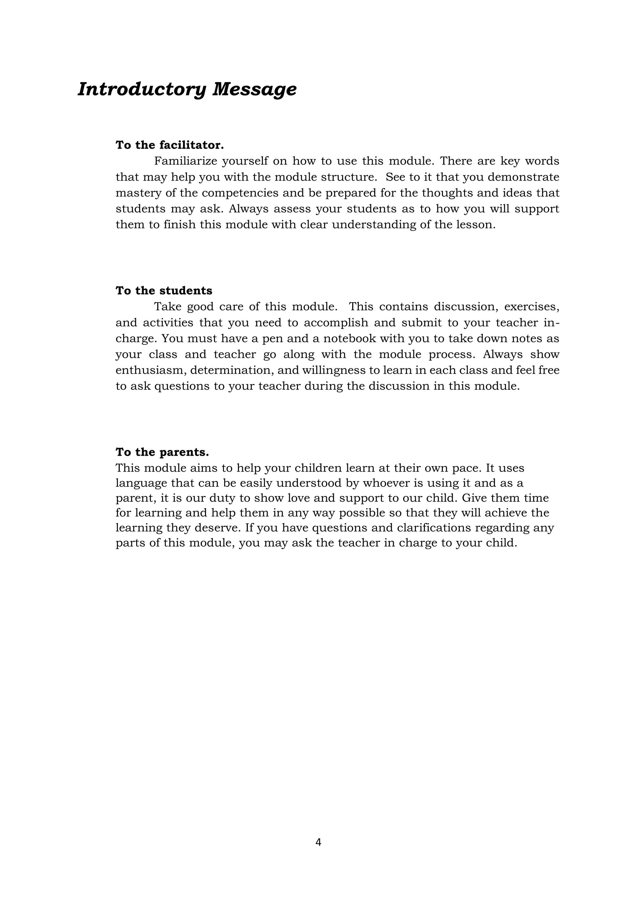 4
Introductory Message
To the facilitator.
Familiarize yourself on how to use this module. There are key words
that may help you with the module structure. See to it that you demonstrate
mastery of the competencies and be prepared for the thoughts and ideas that
students may ask. Always assess your students as to how you will support
them to finish this module with clear understanding of the lesson.
To the students
Take good care of this module. This contains discussion, exercises,
and activities that you need to accomplish and submit to your teacher in-
charge. You must have a pen and a notebook with you to take down notes as
your class and teacher go along with the module process. Always show
enthusiasm, determination, and willingness to learn in each class and feel free
to ask questions to your teacher during the discussion in this module.
To the parents.
This module aims to help your children learn at their own pace. It uses
language that can be easily understood by whoever is using it and as a
parent, it is our duty to show love and support to our child. Give them time
for learning and help them in any way possible so that they will achieve the
learning they deserve. If you have questions and clarifications regarding any
parts of this module, you may ask the teacher in charge to your child.
 