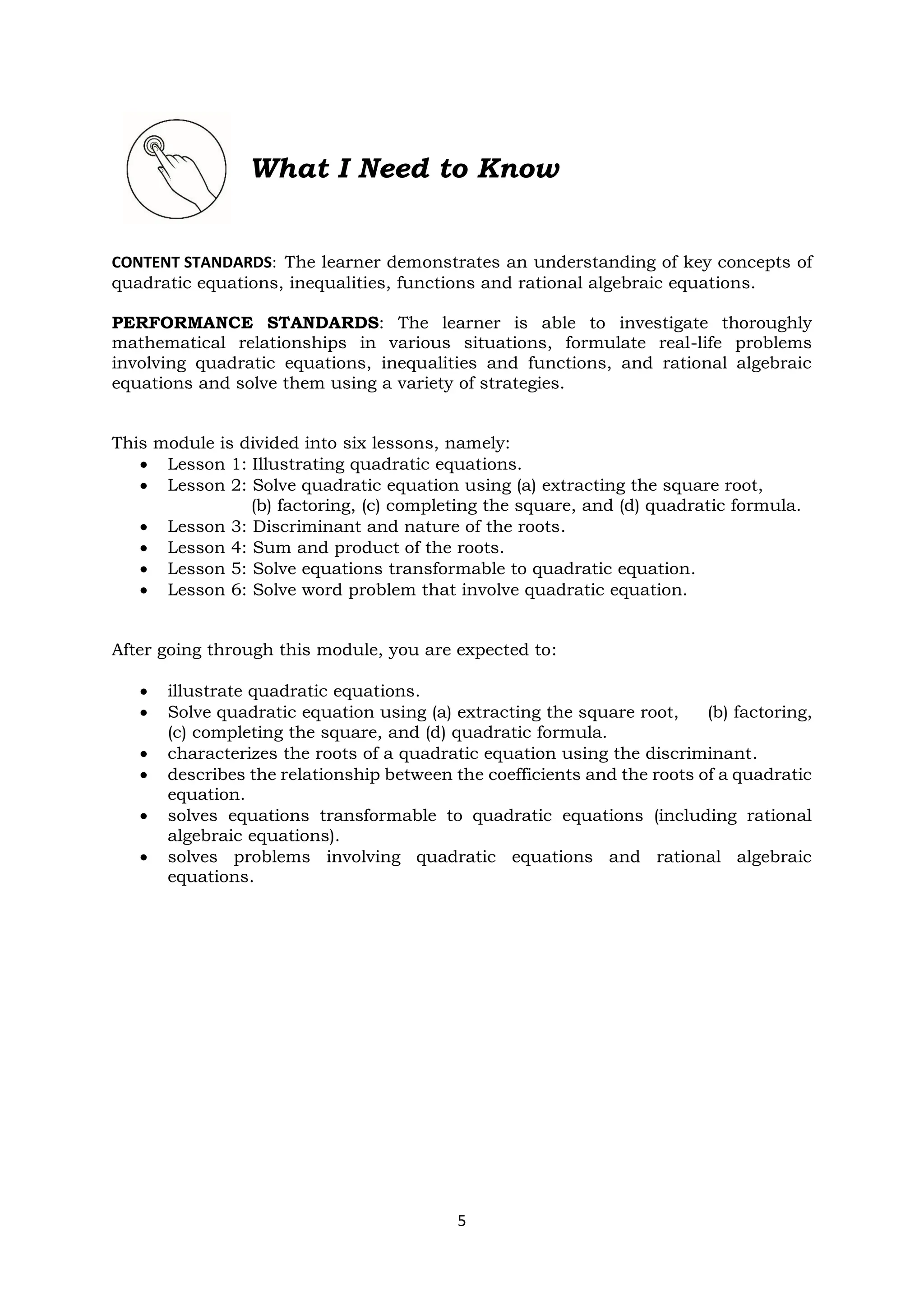5
What I Need to Know
CONTENT STANDARDS: The learner demonstrates an understanding of key concepts of
quadratic equations, inequalities, functions and rational algebraic equations.
PERFORMANCE STANDARDS: The learner is able to investigate thoroughly
mathematical relationships in various situations, formulate real-life problems
involving quadratic equations, inequalities and functions, and rational algebraic
equations and solve them using a variety of strategies.
This module is divided into six lessons, namely:
• Lesson 1: Illustrating quadratic equations.
• Lesson 2: Solve quadratic equation using (a) extracting the square root,
(b) factoring, (c) completing the square, and (d) quadratic formula.
• Lesson 3: Discriminant and nature of the roots.
• Lesson 4: Sum and product of the roots.
• Lesson 5: Solve equations transformable to quadratic equation.
• Lesson 6: Solve word problem that involve quadratic equation.
After going through this module, you are expected to:
• illustrate quadratic equations.
• Solve quadratic equation using (a) extracting the square root, (b) factoring,
(c) completing the square, and (d) quadratic formula.
• characterizes the roots of a quadratic equation using the discriminant.
• describes the relationship between the coefficients and the roots of a quadratic
equation.
• solves equations transformable to quadratic equations (including rational
algebraic equations).
• solves problems involving quadratic equations and rational algebraic
equations.
 