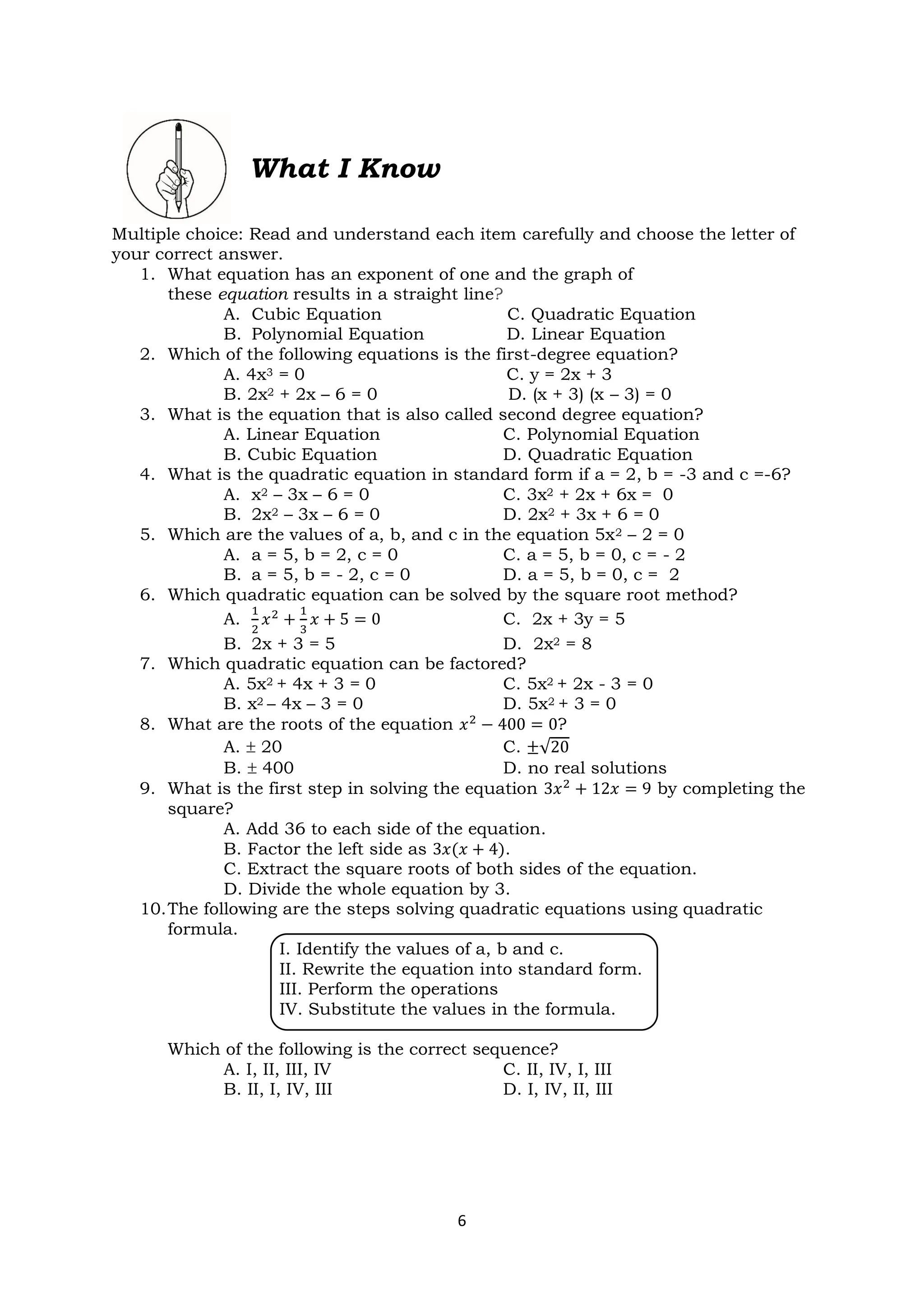 6
What I Know
Multiple choice: Read and understand each item carefully and choose the letter of
your correct answer.
1. What equation has an exponent of one and the graph of
these equation results in a straight line?
A. Cubic Equation C. Quadratic Equation
B. Polynomial Equation D. Linear Equation
2. Which of the following equations is the first-degree equation?
A. 4x3 = 0 C. y = 2x + 3
B. 2x2 + 2x – 6 = 0 D. (x + 3) (x – 3) = 0
3. What is the equation that is also called second degree equation?
A. Linear Equation C. Polynomial Equation
B. Cubic Equation D. Quadratic Equation
4. What is the quadratic equation in standard form if a = 2, b = -3 and c =-6?
A. x2 – 3x – 6 = 0 C. 3x2 + 2x + 6x = 0
B. 2x2 – 3x – 6 = 0 D. 2x2 + 3x + 6 = 0
5. Which are the values of a, b, and c in the equation 5x2 – 2 = 0
A. a = 5, b = 2, c = 0 C. a = 5, b = 0, c = - 2
B. a = 5, b = - 2, c = 0 D. a = 5, b = 0, c = 2
6. Which quadratic equation can be solved by the square root method?
A.
1
2
𝑥2
+
1
3
𝑥 + 5 = 0 C. 2x + 3y = 5
B. 2x + 3 = 5 D. 2x2 = 8
7. Which quadratic equation can be factored?
A. 5x2 + 4x + 3 = 0 C. 5x2 + 2x - 3 = 0
B. x2 – 4x – 3 = 0 D. 5x2 + 3 = 0
8. What are the roots of the equation 𝑥2
− 400 = 0?
A.  20 C. ±√20
B.  400 D. no real solutions
9. What is the first step in solving the equation 3𝑥2
+ 12𝑥 = 9 by completing the
square?
A. Add 36 to each side of the equation.
B. Factor the left side as 3𝑥(𝑥 + 4).
C. Extract the square roots of both sides of the equation.
D. Divide the whole equation by 3.
10.The following are the steps solving quadratic equations using quadratic
formula.
I. Identify the values of a, b and c.
II. Rewrite the equation into standard form.
III. Perform the operations
IV. Substitute the values in the formula.
Which of the following is the correct sequence?
A. I, II, III, IV C. II, IV, I, III
B. II, I, IV, III D. I, IV, II, III
 