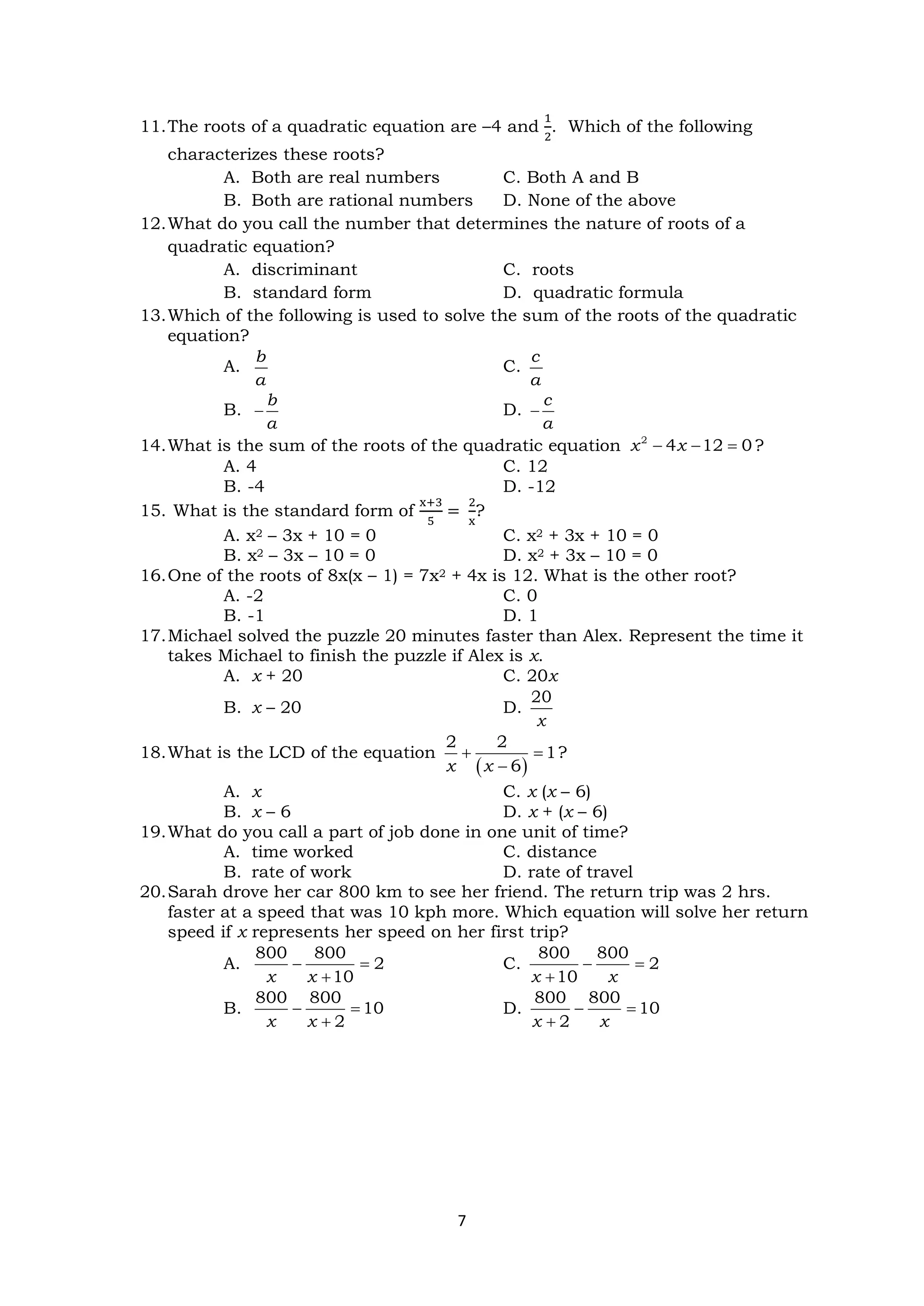 7
11.The roots of a quadratic equation are –4 and
1
2
. Which of the following
characterizes these roots?
A. Both are real numbers C. Both A and B
B. Both are rational numbers D. None of the above
12.What do you call the number that determines the nature of roots of a
quadratic equation?
A. discriminant C. roots
B. standard form D. quadratic formula
13.Which of the following is used to solve the sum of the roots of the quadratic
equation?
A.
b
a
C.
c
a
B.
b
a
− D.
c
a
−
14.What is the sum of the roots of the quadratic equation 2
4 12 0
x x
− − = ?
A. 4 C. 12
B. -4 D. -12
15. What is the standard form of
x+3
5
=
2
x
?
A. x2 – 3x + 10 = 0 C. x2 + 3x + 10 = 0
B. x2 – 3x – 10 = 0 D. x2 + 3x – 10 = 0
16.One of the roots of 8x(x – 1) = 7x2 + 4x is 12. What is the other root?
A. -2 C. 0
B. -1 D. 1
17.Michael solved the puzzle 20 minutes faster than Alex. Represent the time it
takes Michael to finish the puzzle if Alex is x.
A. x + 20 C. 20x
B. x – 20 D.
20
x
18.What is the LCD of the equation
( )
2 2
1
6
x x
+ =
−
?
A. x C. x (x – 6)
B. x – 6 D. x + (x – 6)
19.What do you call a part of job done in one unit of time?
A. time worked C. distance
B. rate of work D. rate of travel
20.Sarah drove her car 800 km to see her friend. The return trip was 2 hrs.
faster at a speed that was 10 kph more. Which equation will solve her return
speed if x represents her speed on her first trip?
A.
800 800
2
10
x x
− =
+
C.
800 800
2
10
x x
− =
+
B.
800 800
10
2
x x
− =
+
D.
800 800
10
2
x x
− =
+
 