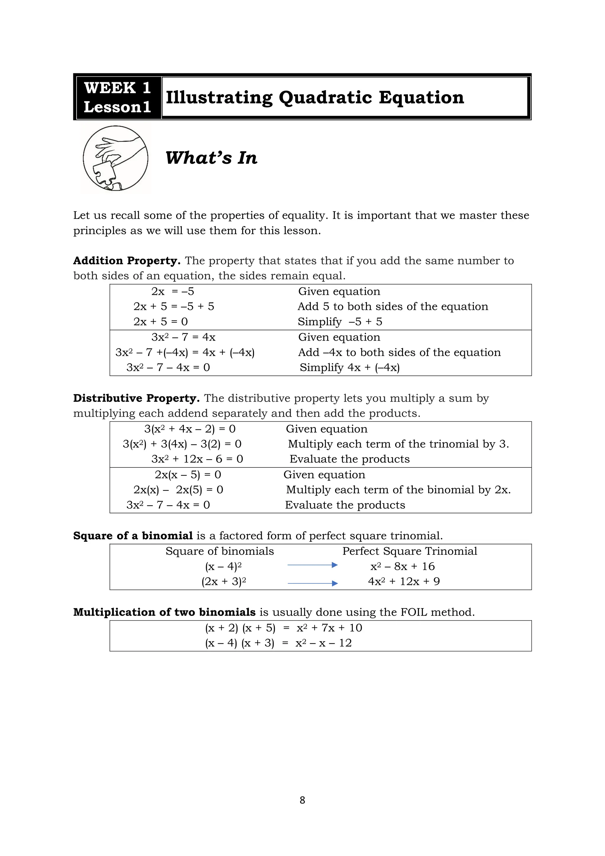 8
WEEK 1
Lesson1
Illustrating Quadratic Equation
What’s In
Let us recall some of the properties of equality. It is important that we master these
principles as we will use them for this lesson.
Addition Property. The property that states that if you add the same number to
both sides of an equation, the sides remain equal.
2x = –5 Given equation
2x + 5 = –5 + 5 Add 5 to both sides of the equation
2x + 5 = 0 Simplify –5 + 5
3x2 – 7 = 4x Given equation
3x2 – 7 +(–4x) = 4x + (–4x) Add –4x to both sides of the equation
3x2 – 7 – 4x = 0 Simplify 4x + (–4x)
Distributive Property. The distributive property lets you multiply a sum by
multiplying each addend separately and then add the products.
3(x2 + 4x – 2) = 0 Given equation
3(x2) + 3(4x) – 3(2) = 0 Multiply each term of the trinomial by 3.
3x2 + 12x – 6 = 0 Evaluate the products
2x(x – 5) = 0 Given equation
2x(x) – 2x(5) = 0 Multiply each term of the binomial by 2x.
3x2 – 7 – 4x = 0 Evaluate the products
Square of a binomial is a factored form of perfect square trinomial.
Square of binomials Perfect Square Trinomial
(x – 4)2 x2 – 8x + 16
(2x + 3)2 4x2 + 12x + 9
Multiplication of two binomials is usually done using the FOIL method.
(x + 2) (x + 5) = x2 + 7x + 10
(x – 4) (x + 3) = x2 – x – 12
 
