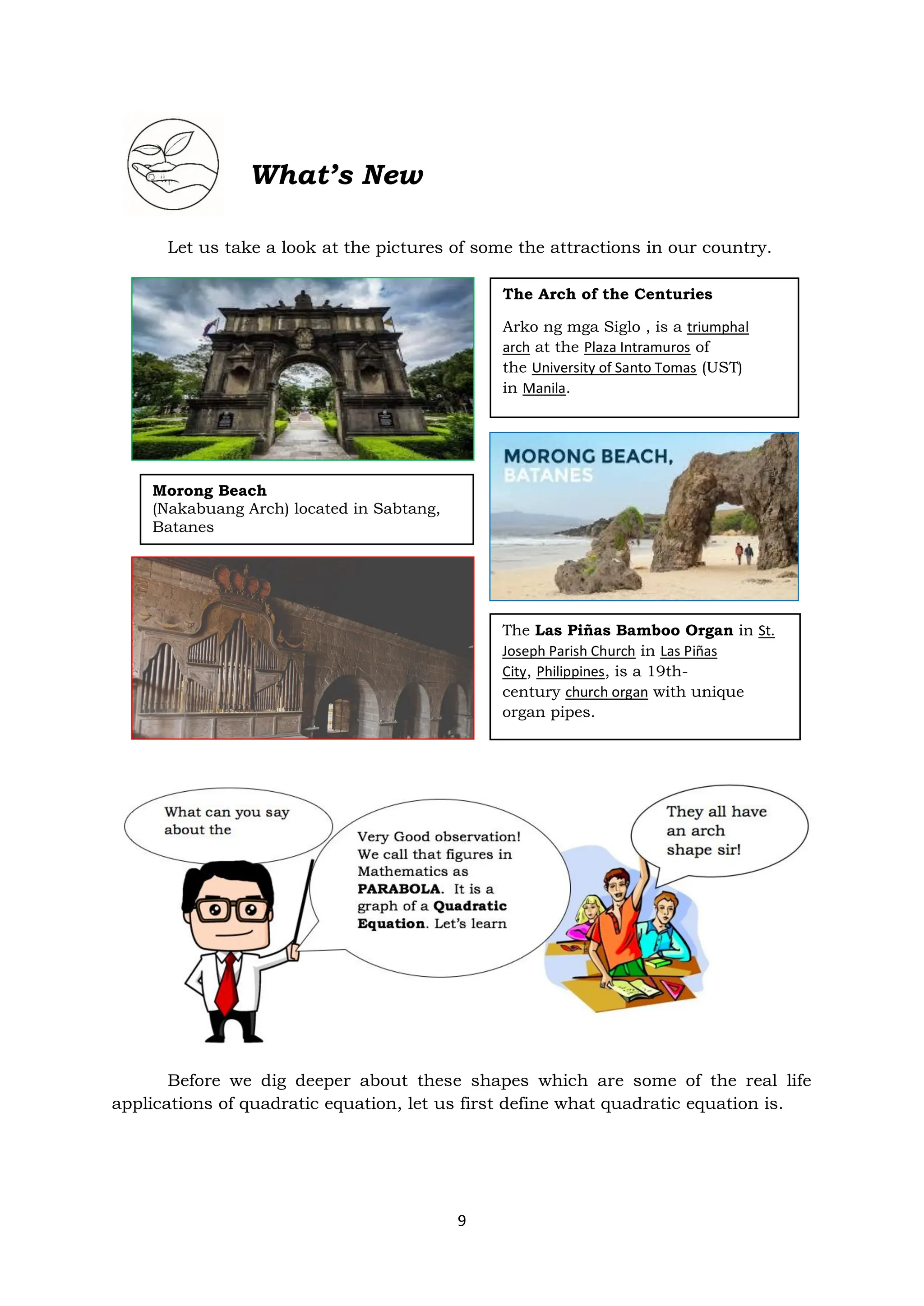 9
What’s New
Let us take a look at the pictures of some the attractions in our country.
Before we dig deeper about these shapes which are some of the real life
applications of quadratic equation, let us first define what quadratic equation is.
The Arch of the Centuries
Arko ng mga Siglo , is a triumphal
arch at the Plaza Intramuros of
the University of Santo Tomas (UST)
in Manila.
Morong Beach
(Nakabuang Arch) located in Sabtang,
Batanes
The Las Piñas Bamboo Organ in St.
Joseph Parish Church in Las Piñas
City, Philippines, is a 19th-
century church organ with unique
organ pipes.
 