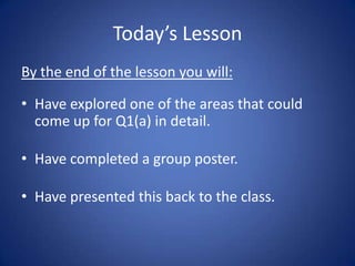 Today’s Lesson
By the end of the lesson you will:

• Have explored one of the areas that could
  come up for Q1(a) in detail.

• Have completed a group poster.

• Have presented this back to the class.
 