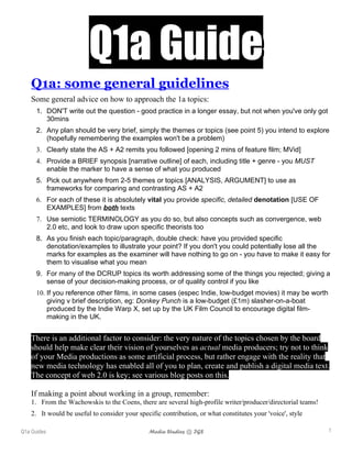 Q1a Guide
    Q1a: some general guidelines
    Some general advice on how to approach the 1a topics:
      1. DON'T write out the question - good practice in a longer essay, but not when you've only got
         30mins
      2. Any plan should be very brief, simply the themes or topics (see point 5) you intend to explore
         (hopefully remembering the examples won't be a problem)
      3. Clearly state the AS + A2 remits you followed [opening 2 mins of feature film; MVid]
      4. Provide a BRIEF synopsis [narrative outline] of each, including title + genre - you MUST
         enable the marker to have a sense of what you produced
      5. Pick out anywhere from 2-5 themes or topics [ANALYSIS, ARGUMENT] to use as
         frameworks for comparing and contrasting AS + A2
      6. For each of these it is absolutely vital you provide specific, detailed denotation [USE OF
         EXAMPLES] from both texts
      7. Use semiotic TERMINOLOGY as you do so, but also concepts such as convergence, web
         2.0 etc, and look to draw upon specific theorists too
      8. As you finish each topic/paragraph, double check: have you provided specific
         denotation/examples to illustrate your point? If you don't you could potentially lose all the
         marks for examples as the examiner will have nothing to go on - you have to make it easy for
         them to visualise what you mean
      9. For many of the DCRUP topics its worth addressing some of the things you rejected; giving a
         sense of your decision-making process, or of quality control if you like
      10. If you reference other films, in some cases (espec Indie, low-budget movies) it may be worth
          giving v brief description, eg: Donkey Punch is a low-budget (£1m) slasher-on-a-boat
          produced by the Indie Warp X, set up by the UK Film Council to encourage digital film-
          making in the UK.


    There is an additional factor to consider: the very nature of the topics chosen by the board
    should help make clear their vision of yourselves as actual media producers; try not to think
    of your Media productions as some artificial process, but rather engage with the reality that
    new media technology has enabled all of you to plan, create and publish a digital media text.
    The concept of web 2.0 is key; see various blog posts on this.

    If making a point about working in a group, remember:
    1. From the Wachowskis to the Coens, there are several high-profile writer/producer/directorial teams!
    2. It would be useful to consider your specific contribution, or what constitutes your 'voice', style

Q1a Guides                                     Media Studies @ IGS                                           1
 