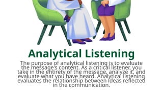 Analytical Listening
The purpose of analytical listening is to evaluate
the message's content. As a critical listener, you
take in the entirety of the message, analyze it, and
evaluate what you have heard. Analytical listening
evaluates the relationship between ideas reflected
in the communication.
 