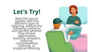 Let's Try!
Now that you're
familiar with the
different types of
listening, analyze the
following scenarios
and identify whether
they involve
appreciative
listening, empathic
listening,
comprehensive
listening, or
analytical listening.
 