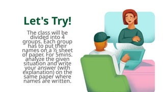 Let's Try!
The class will be
divided into 4
groups. Each group
has to put their
names on a ½ sheet
of paper. For 5mins.
analyze the given
situation and write
your answer (with
explanation) on the
same paper where
names are written.
 
