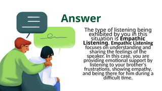 Answer
The type of listening being
exhibited by you in this
situation is Empathic
Listening. Empathic Listening
focuses on understanding and
sharing the feelings of the
speaker. In this case, you are
providing emotional support by
listening to your brother's
frustrations, showing empathy,
and being there for him during a
difficult time.
 