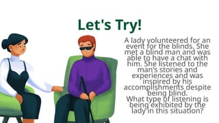 Let's Try!
A lady volunteered for an
event for the blinds. She
met a blind man and was
able to have a chat with
him. She listened to the
man's stories and
experiences and was
inspired by his
accomplishments despite
being blind.
What type of listening is
being exhibited by the
lady in this situation?
 