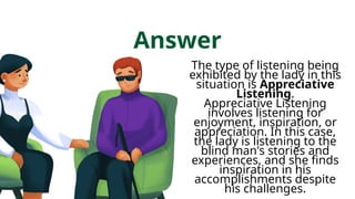 Answer
The type of listening being
exhibited by the lady in this
situation is Appreciative
Listening.
Appreciative Listening
involves listening for
enjoyment, inspiration, or
appreciation. In this case,
the lady is listening to the
blind man's stories and
experiences, and she finds
inspiration in his
accomplishments despite
his challenges.
 