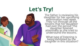 Let's Try!
The father is reviewing his
daughter for her upcoming
examination next week.
They run through all the
lessons that her daughter
had over the period. The
daughter listened
attentively as she tried to
understand the lessons.
What type of listening is
being exhibited by the
daughter in this situation?
 
