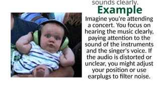 sounds clearly.
Example
Imagine you're attending
a concert. You focus on
hearing the music clearly,
paying attention to the
sound of the instruments
and the singer's voice. If
the audio is distorted or
unclear, you might adjust
your position or use
earplugs to filter noise.
 
