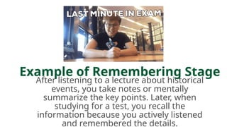 Example of Remembering Stage
After listening to a lecture about historical
events, you take notes or mentally
summarize the key points. Later, when
studying for a test, you recall the
information because you actively listened
and remembered the details.
 