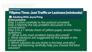 ASSIGNMENT
Instructions:
Step 1:Listen carefully to the podcast provided.
Step 2:Identify the key problem discussed in the
conversation.
Step 3:In a 1 whole sheet of yellow paper, answer these
questions:
•1. What is the main problem being discussed?
2. What solutions are suggested by the people in the
conversation?
3. Which solution do you think is the best and why?
4. How did listening carefully help you choose the best
solution?
 