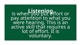 Listening
is when you put effort or
pay attention to what you
were hearing. This is an
active skill that requires a
lot of effort. It is
voluntary.
 