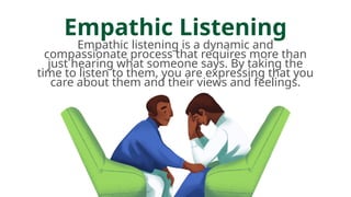 Empathic Listening
Empathic listening is a dynamic and
compassionate process that requires more than
just hearing what someone says. By taking the
time to listen to them, you are expressing that you
care about them and their views and feelings.
 