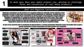 In what ways does your media product use, develop or challenge
forms and conventions of real media products?
As part of my research prior to producing my final products, I created conventions diagrams using real media texts to gain a
greater awareness of these conventions and their purpose on a magazine.
What are Magazine Conventions?
Magazine conventions are the features of a magazine which are typically used in majority of real
magazines in order to make them successful and be identifiable to audiences, showing that it is a
magazine, as well as using these conventions to attract buyers of the magazines target audience.
Examples of conventions of a magazine would be a Masthead on the front cover. This is what
audiences would be able to identify the magazine with when they see it stacked with other
magazines in shops. Because of how the shops lay out the magazines on a magazine rack, it was
important to make sure that the masthead was at the top so it would be visible.
1
 