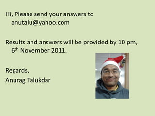Hi, Please send your answers to
  anutalu@yahoo.com

Results and answers will be provided by 10 pm,
  6th November 2011.

Regards,
Anurag Talukdar
 