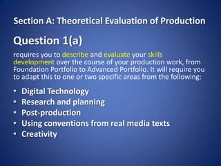 Section A: Theoretical Evaluation of Production

Question 1(a)
requires you to describe and evaluate your skills
development over the course of your production work, from
Foundation Portfolio to Advanced Portfolio. It will require you
to adapt this to one or two specific areas from the following:
•   Digital Technology
•   Research and planning
•   Post-production
•   Using conventions from real media texts
•   Creativity
 