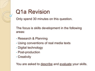 Q1a Revision
Only spend 30 minutes on this question.

The focus is skills development in the following
areas:

• Research & Planning
• Using conventions of real media texts
• Digital technology
• Post-production
• Creativity

You are asked to describe and evaluate your skills.
 