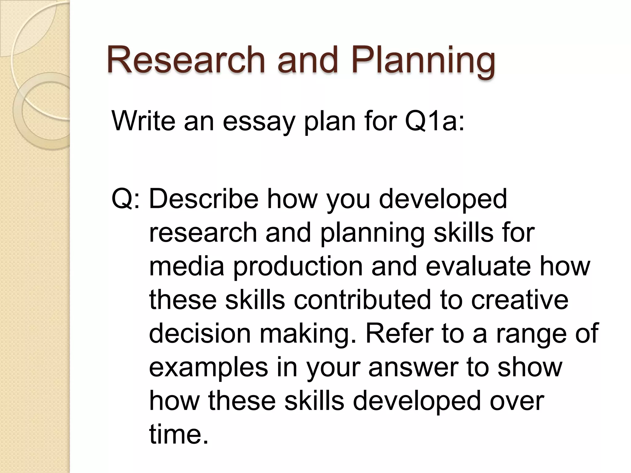 Research and Planning
Write an essay plan for Q1a:

Q: Describe how you developed
   research and planning skills for
   media production and evaluate how
   these skills contributed to creative
   decision making. Refer to a range of
   examples in your answer to show
   how these skills developed over
   time.
 
