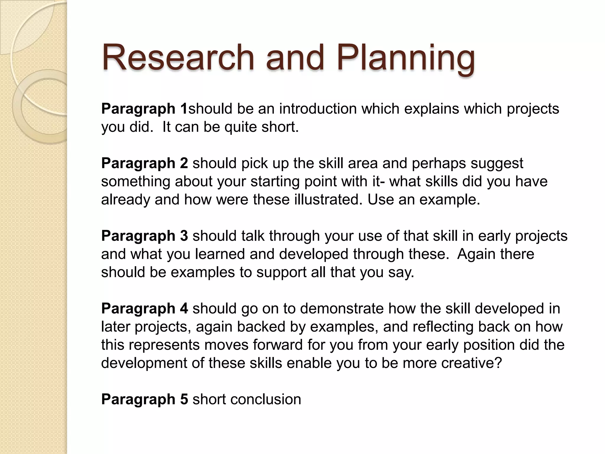 Research and Planning
Paragraph 1should be an introduction which explains which projects
you did. It can be quite short.

Paragraph 2 should pick up the skill area and perhaps suggest
something about your starting point with it- what skills did you have
already and how were these illustrated. Use an example.

Paragraph 3 should talk through your use of that skill in early projects
and what you learned and developed through these. Again there
should be examples to support all that you say.

Paragraph 4 should go on to demonstrate how the skill developed in
later projects, again backed by examples, and reflecting back on how
this represents moves forward for you from your early position did the
development of these skills enable you to be more creative?

Paragraph 5 short conclusion
 