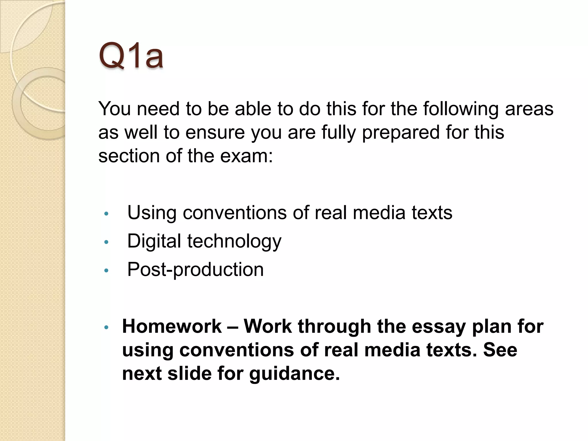 Q1a
You need to be able to do this for the following areas
as well to ensure you are fully prepared for this
section of the exam:

•   Using conventions of real media texts
•   Digital technology
•   Post-production

•   Homework – Work through the essay plan for
    using conventions of real media texts. See
    next slide for guidance.
 