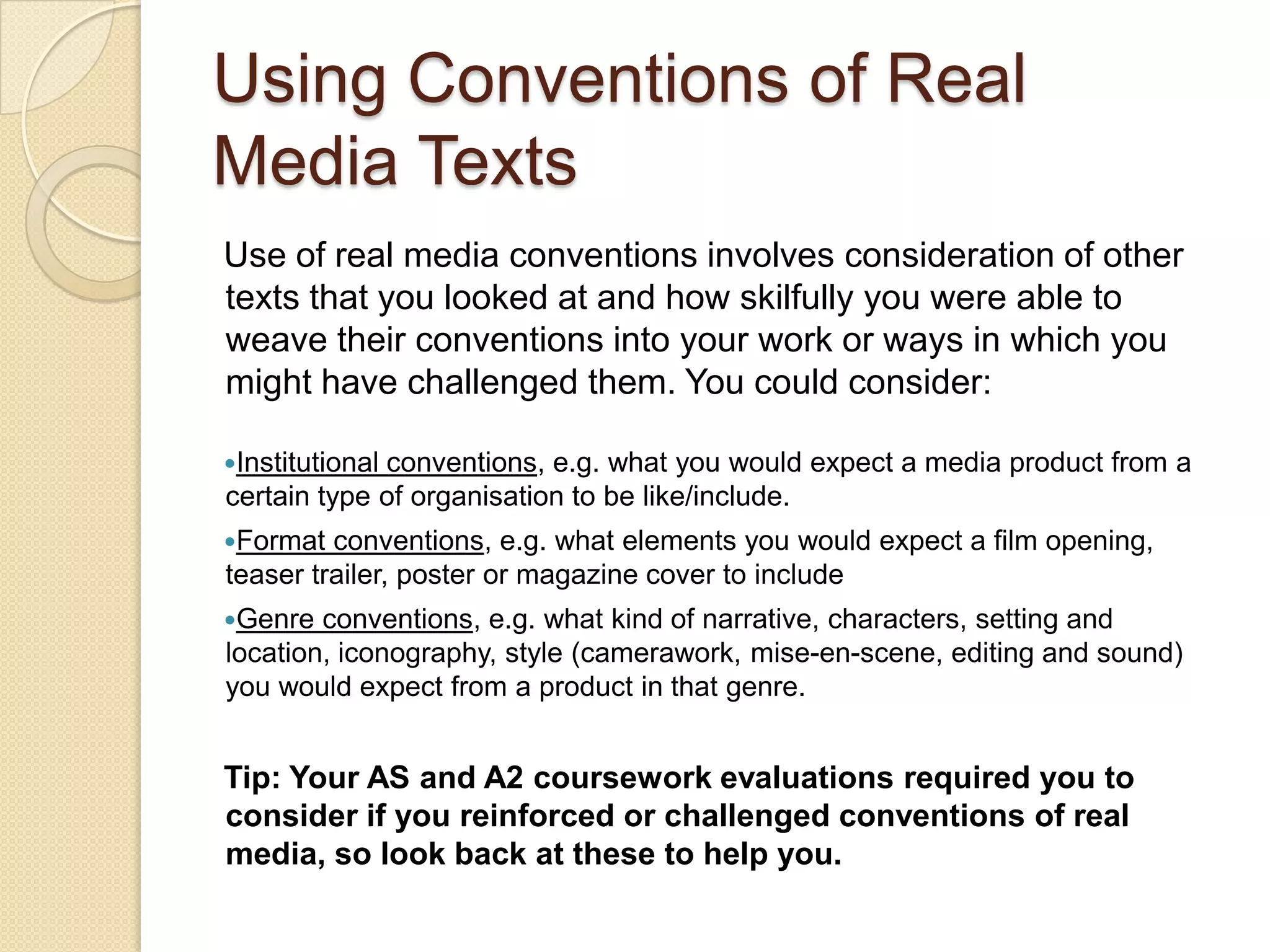 Using Conventions of Real
Media Texts
Use of real media conventions involves consideration of other
texts that you looked at and how skilfully you were able to
weave their conventions into your work or ways in which you
might have challenged them. You could consider:

Institutional
             conventions, e.g. what you would expect a media product from a
certain type of organisation to be like/include.
Format  conventions, e.g. what elements you would expect a film opening,
teaser trailer, poster or magazine cover to include
Genre  conventions, e.g. what kind of narrative, characters, setting and
location, iconography, style (camerawork, mise-en-scene, editing and sound)
you would expect from a product in that genre.


Tip: Your AS and A2 coursework evaluations required you to
consider if you reinforced or challenged conventions of real
media, so look back at these to help you.
 