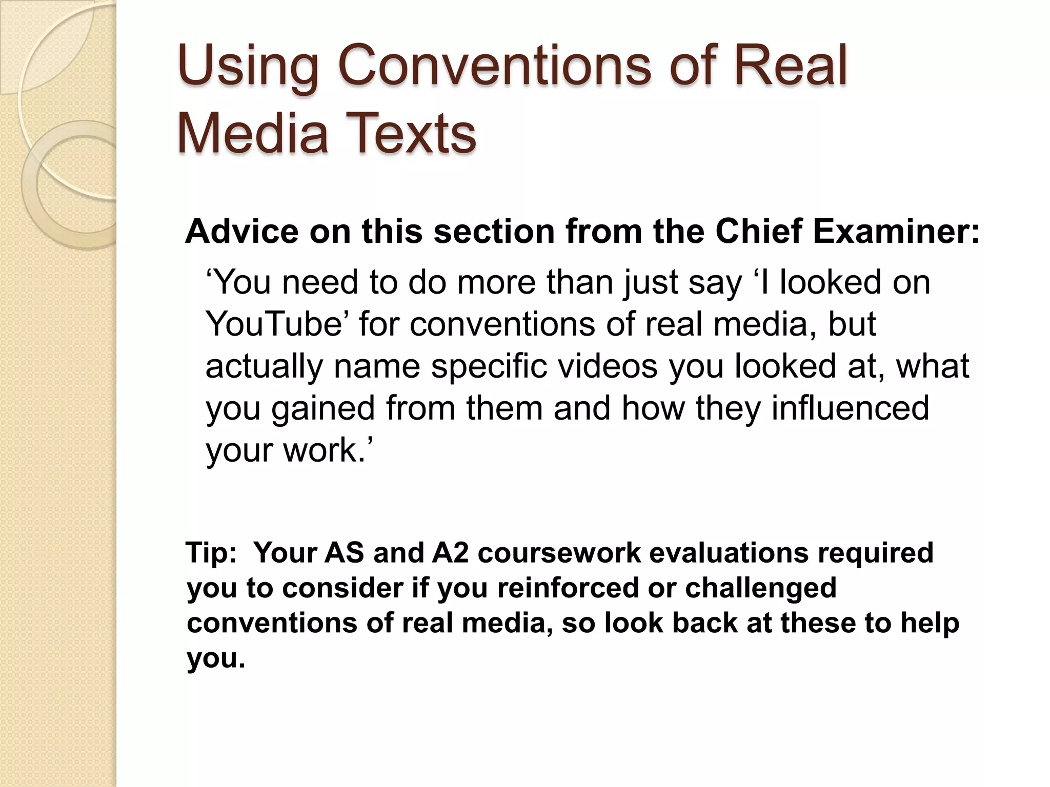 Using Conventions of Real
Media Texts
Advice on this section from the Chief Examiner:
 ‘You need to do more than just say ‘I looked on
 YouTube’ for conventions of real media, but
 actually name specific videos you looked at, what
 you gained from them and how they influenced
 your work.’

Tip: Your AS and A2 coursework evaluations required
you to consider if you reinforced or challenged
conventions of real media, so look back at these to help
you.
 