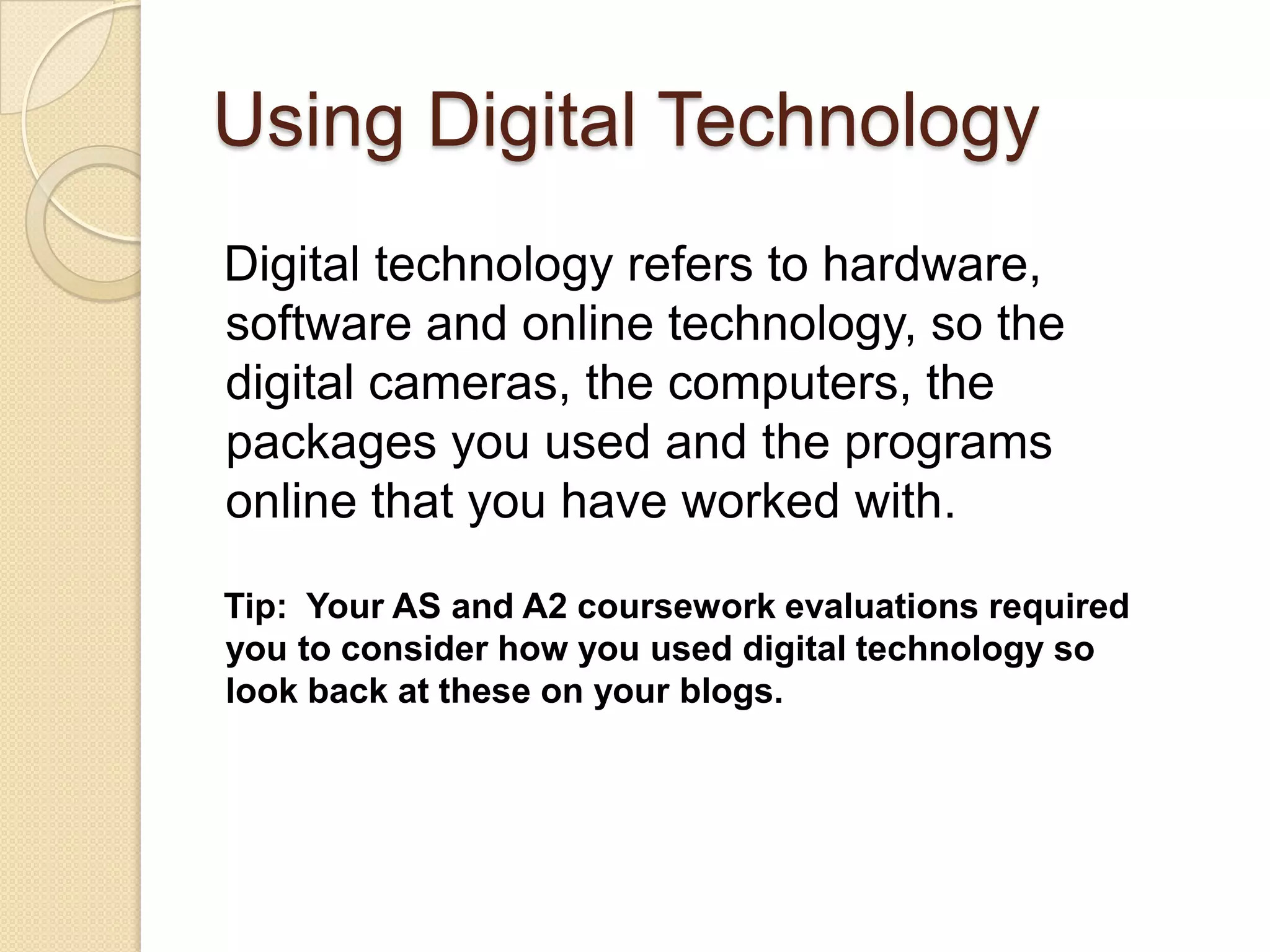 Using Digital Technology
Digital technology refers to hardware,
software and online technology, so the
digital cameras, the computers, the
packages you used and the programs
online that you have worked with.

Tip: Your AS and A2 coursework evaluations required
you to consider how you used digital technology so
look back at these on your blogs.
 