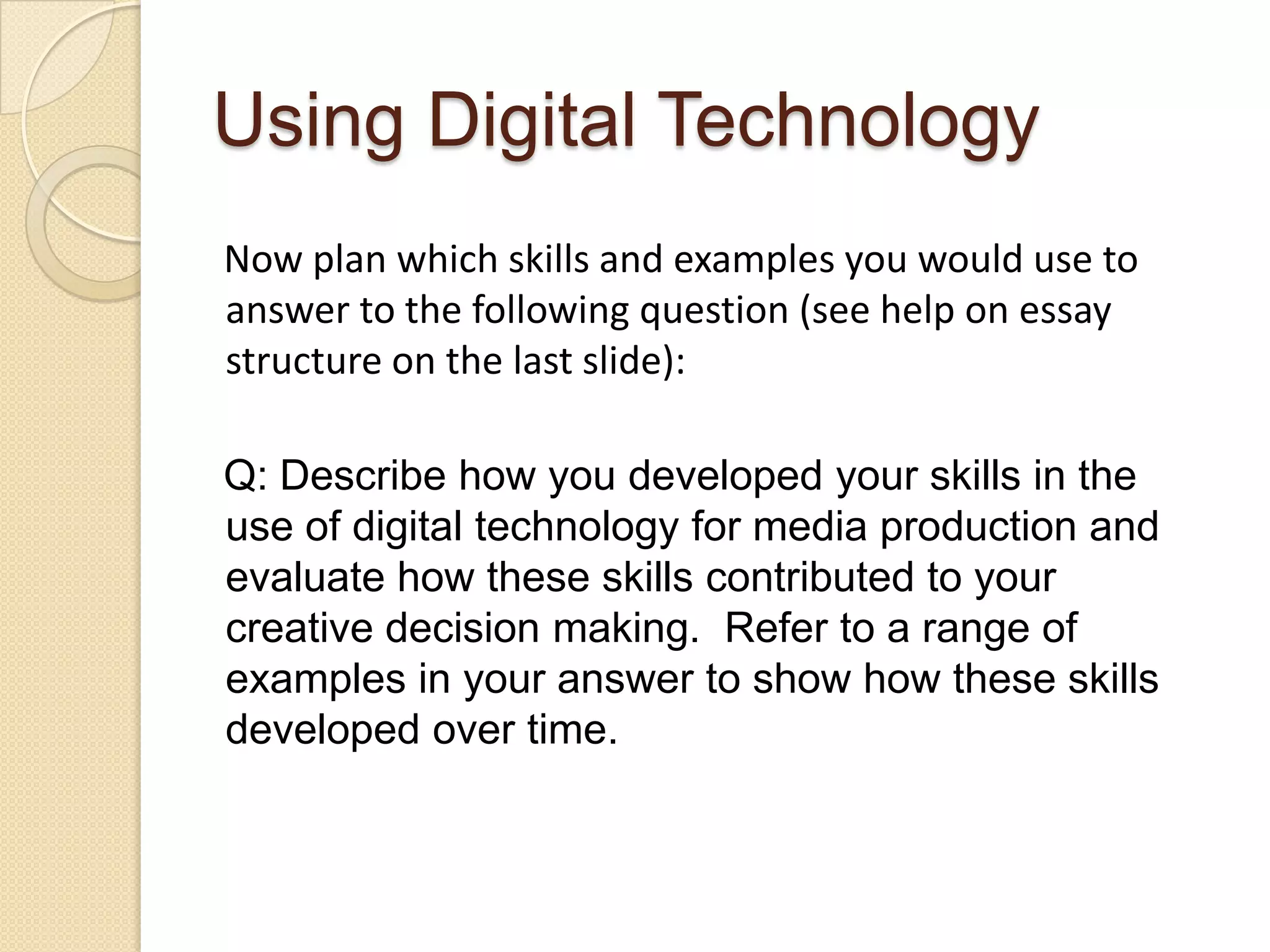 Using Digital Technology
Now plan which skills and examples you would use to
answer to the following question (see help on essay
structure on the last slide):

Q: Describe how you developed your skills in the
use of digital technology for media production and
evaluate how these skills contributed to your
creative decision making. Refer to a range of
examples in your answer to show how these skills
developed over time.
 