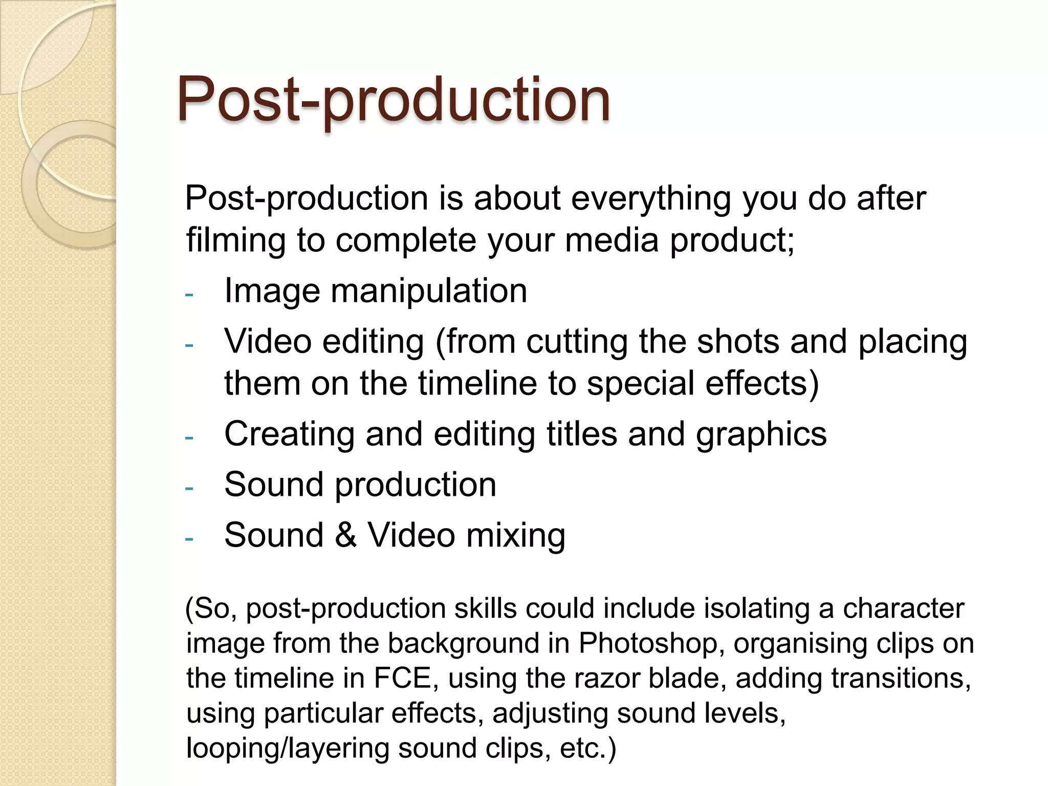 Post-production
Post-production is about everything you do after
filming to complete your media product;
- Image manipulation
- Video editing (from cutting the shots and placing
   them on the timeline to special effects)
- Creating and editing titles and graphics
- Sound production
- Sound & Video mixing

(So, post-production skills could include isolating a character
image from the background in Photoshop, organising clips on
the timeline in FCE, using the razor blade, adding transitions,
using particular effects, adjusting sound levels,
looping/layering sound clips, etc.)
 