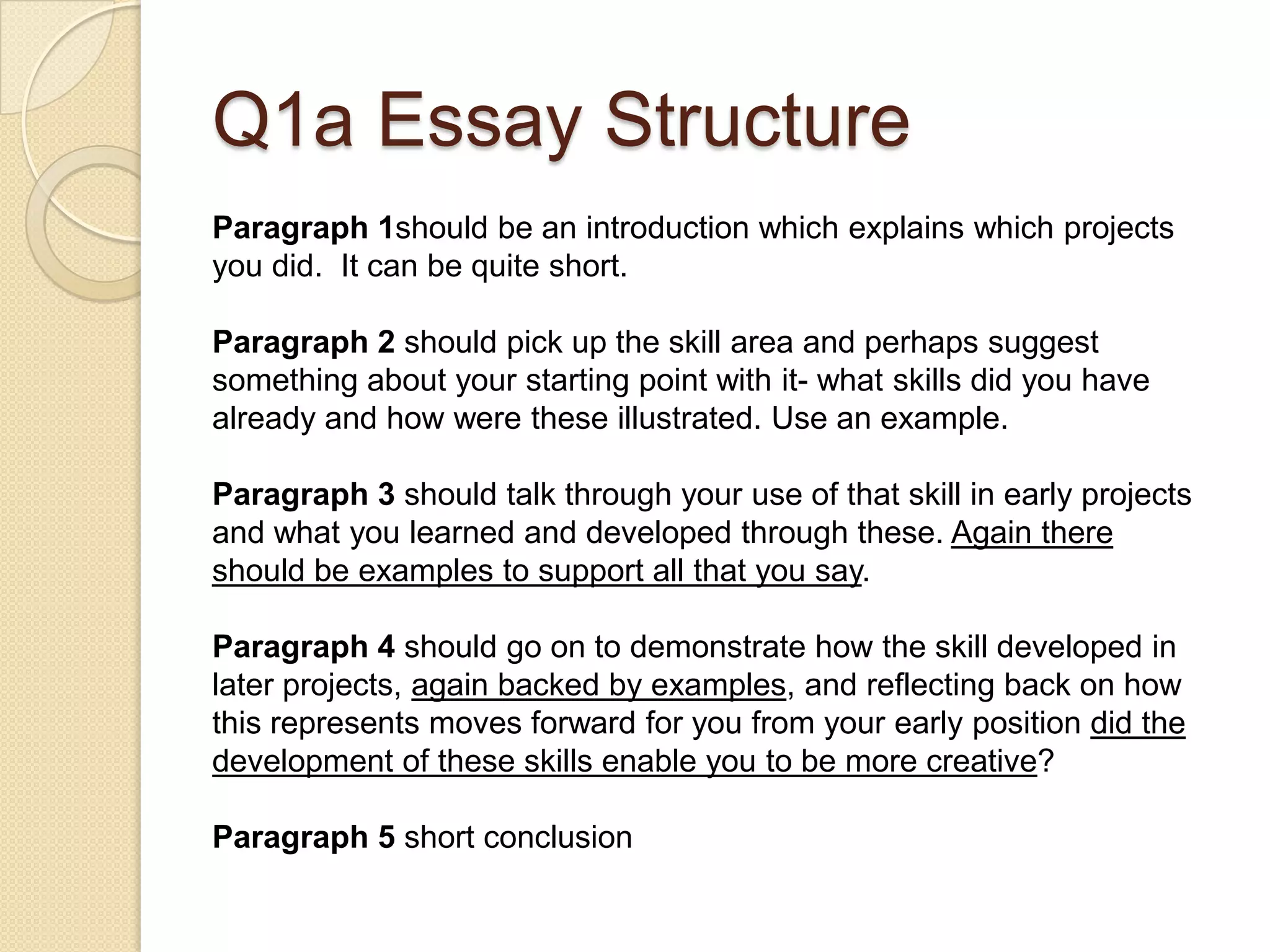 Q1a Essay Structure
Paragraph 1should be an introduction which explains which projects
you did. It can be quite short.

Paragraph 2 should pick up the skill area and perhaps suggest
something about your starting point with it- what skills did you have
already and how were these illustrated. Use an example.

Paragraph 3 should talk through your use of that skill in early projects
and what you learned and developed through these. Again there
should be examples to support all that you say.

Paragraph 4 should go on to demonstrate how the skill developed in
later projects, again backed by examples, and reflecting back on how
this represents moves forward for you from your early position did the
development of these skills enable you to be more creative?

Paragraph 5 short conclusion
 