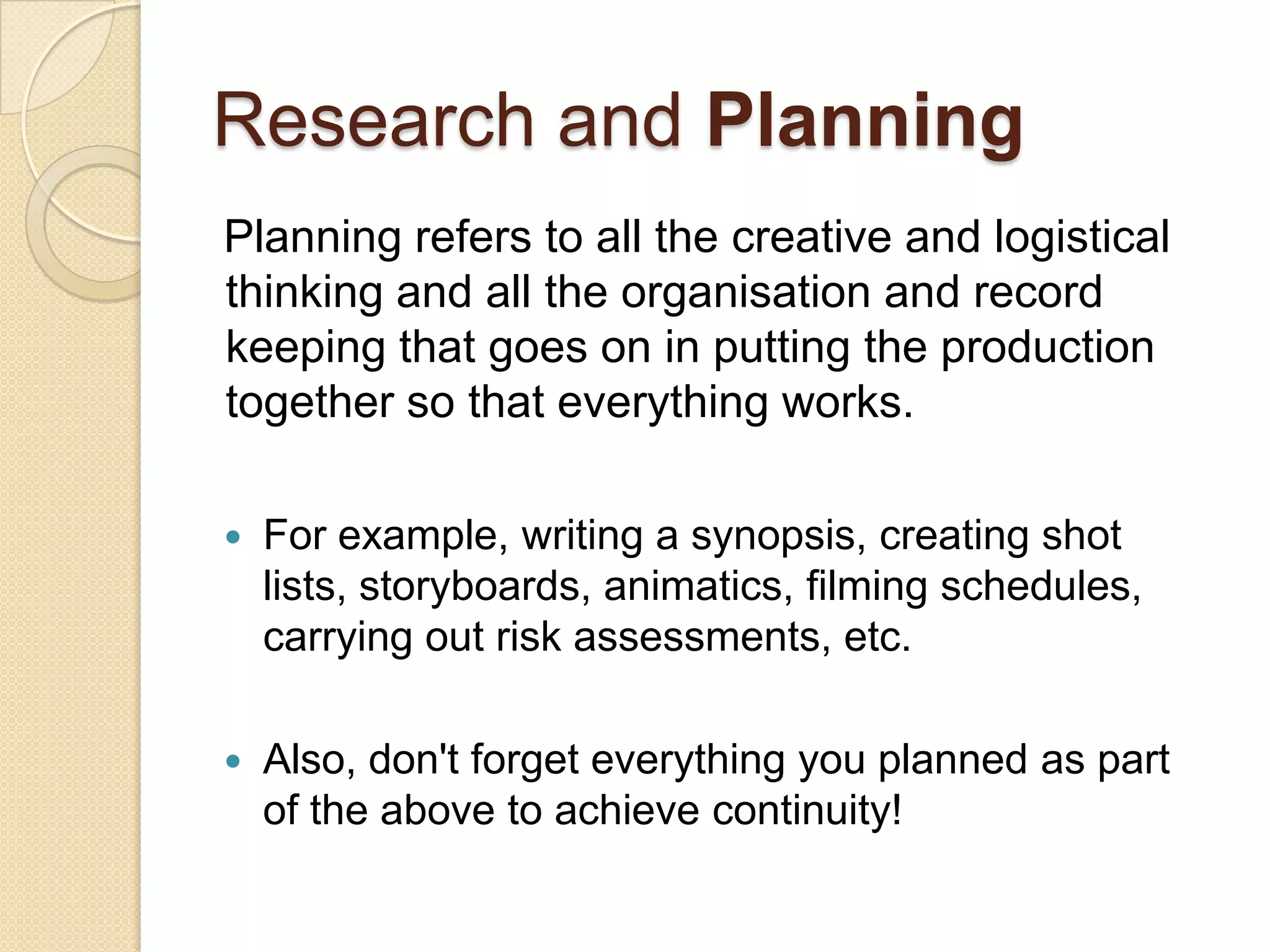 Research and Planning
Planning refers to all the creative and logistical
thinking and all the organisation and record
keeping that goes on in putting the production
together so that everything works.

   For example, writing a synopsis, creating shot
    lists, storyboards, animatics, filming schedules,
    carrying out risk assessments, etc.

   Also, don't forget everything you planned as part
    of the above to achieve continuity!
 