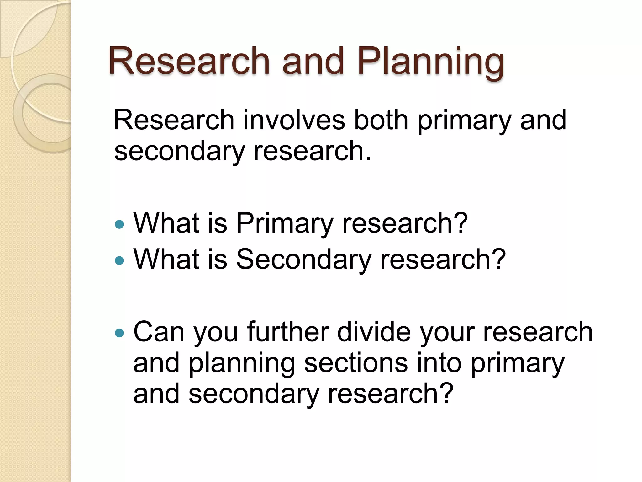 Research and Planning
Research involves both primary and
secondary research.

 What is Primary research?
 What is Secondary research?


   Can you further divide your research
    and planning sections into primary
    and secondary research?
 