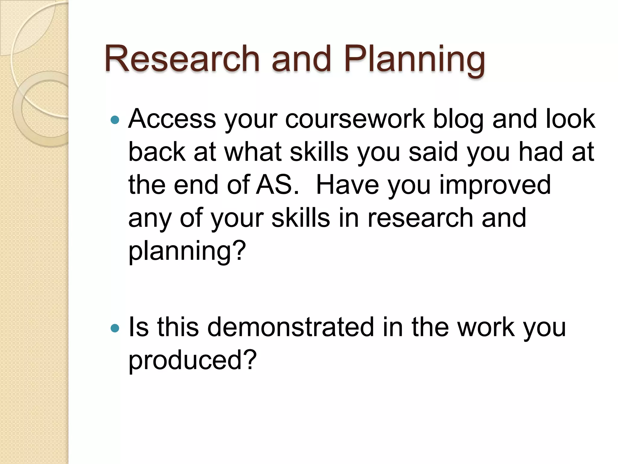 Research and Planning
   Access your coursework blog and look
    back at what skills you said you had at
    the end of AS. Have you improved
    any of your skills in research and
    planning?

   Is this demonstrated in the work you
    produced?
 