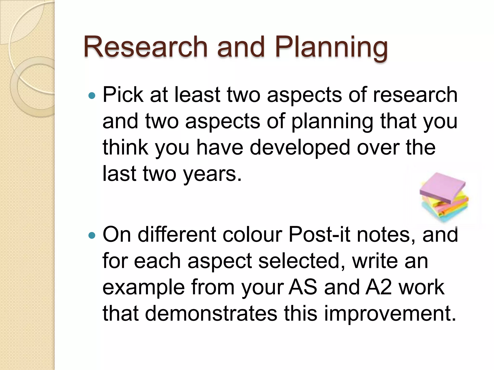 Research and Planning
   Pick at least two aspects of research
    and two aspects of planning that you
    think you have developed over the
    last two years.

   On different colour Post-it notes, and
    for each aspect selected, write an
    example from your AS and A2 work
    that demonstrates this improvement.
 