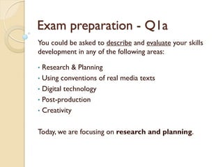 Exam preparation - Q1a
You could be asked to describe and evaluate your skills
development in any of the following areas:
• Research & Planning
• Using conventions of real media texts
• Digital technology
• Post-production
• Creativity
Today, we are focusing on research and planning.
 